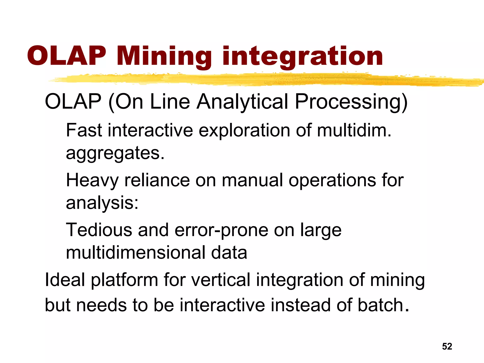 52
OLAP Mining integration
OLAP (On Line Analytical Processing)
Fast interactive exploration of multidim.
aggregates.
Heavy reliance on manual operations for
analysis:
Tedious and error-prone on large
multidimensional data
Ideal platform for vertical integration of mining
but needs to be interactive instead of batch.
 