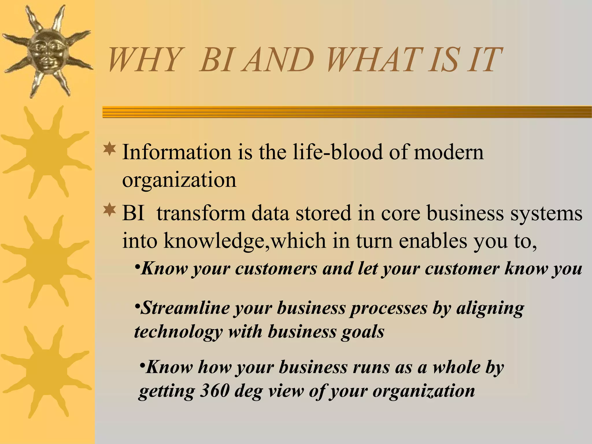 WHY BI AND WHAT IS IT
Information is the life-blood of modern
organization
BI transform data stored in core business systems
into knowledge,which in turn enables you to,
•Know your customers and let your customer know you
•Streamline your business processes by aligning
technology with business goals
•Know how your business runs as a whole by
getting 360 deg view of your organization
 