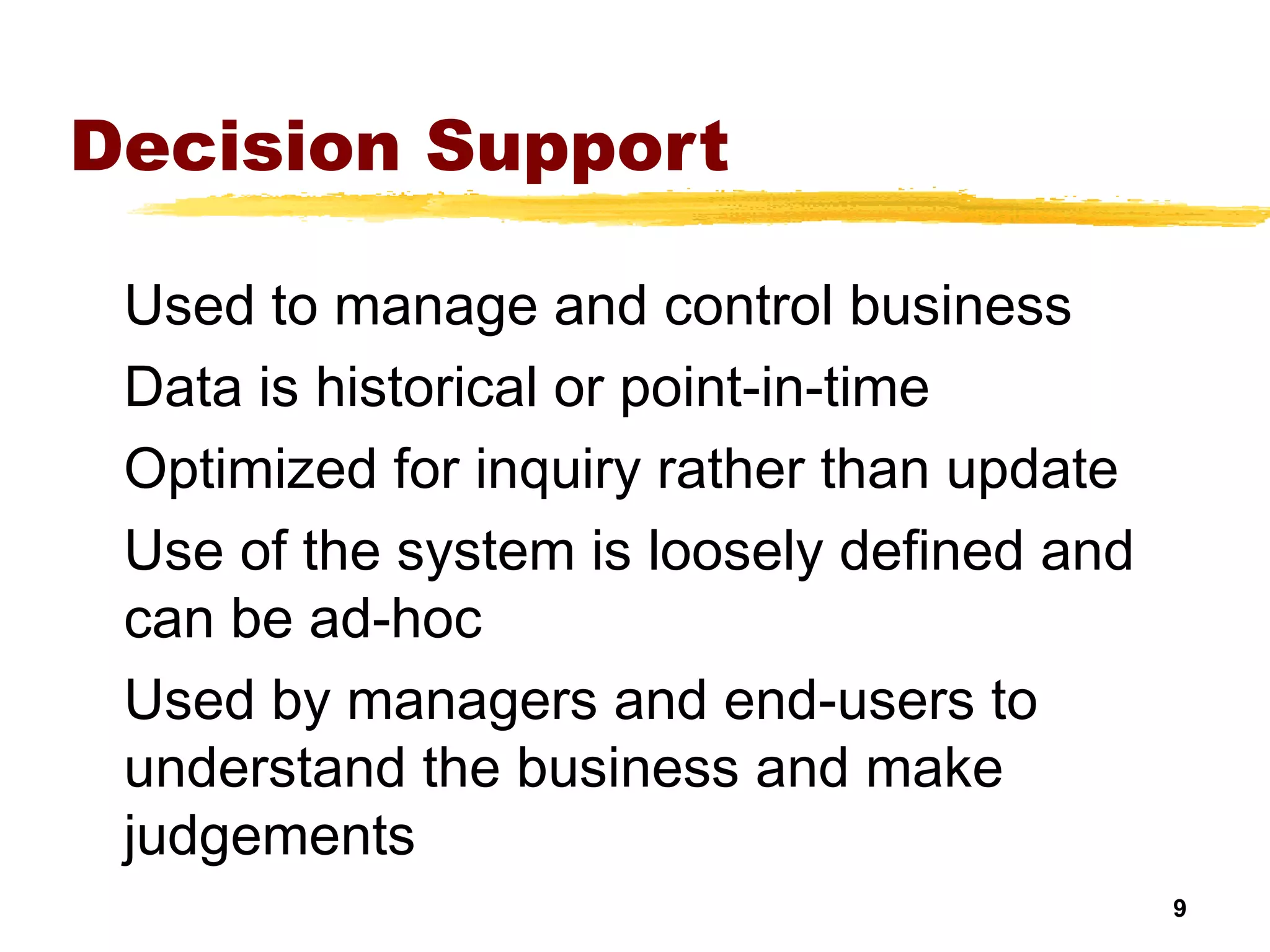 9
Decision Support
Used to manage and control business
Data is historical or point-in-time
Optimized for inquiry rather than update
Use of the system is loosely defined and
can be ad-hoc
Used by managers and end-users to
understand the business and make
judgements
 