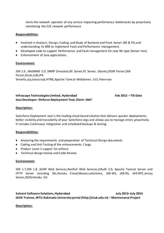alerts the network operator of any service-impacting performance bottlenecks by proactively
monitoring the E2E network performance
Responsibilities:
 Involved in Analysis, Design, Coding, and Study of Backend and Front Server (BE & FE) and
understanding its MIB to implement Fault and Performance management.
 Developed code to support Performance and Fault management for new NE type (Server Iron).
 Enhancement of Java applications.
Environment:
JDK 1.6 , WebNMS 5.0, SNMP Simulator,BE Server,FE Server, Ubuntu,DOM Parser,SAX
Parser,Struts,EJB,JPA
Servelts,Jsp,Javascript,HTML,Apache Tomcat WebServer, CVS,Hibernate
Infrascape Technologies Limited, Hyderabad Feb 2015 – Till Date
Java Developer- Onforce Deployment Tool, Client- EMC2
Description:
Salesforce Deployment tool is the leading cloud based solution that delivers quicker deployments;
better visibility and traceability of your Salesforce orgs and allows you to manage errors proactively.
It includes Continuous Integration and scheduled backups & testing.
Responsibilities:
 Analysing the requirements and preparation of Technical Design documents
 Coding and Unit Testing of the enhancements / bugs
 Product Level-1 support for onforce
 Technical design review and Code Review
Environment:
JDK 1.7,JDK 1.8 ,SOAP Web Services,Restfull Web Services,OAuth 2.0, Apache Tomcat Server and
HTTP Server including SSL,Heroku Cloud,Maven,salesforce, JAX-WS, JAX-RS, JAX-RPC,Jersey
Server,JSON,Heroku Git.
Solvent Software Solutions, Hyderabad July 2013–July 2014
JAVA Trainee, JNTU Kakinada-University portal (http:/jntuk.edu.in) – Maintenance Project
Description:
 