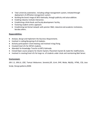  Total university automation, including college management system, initiated through
deployment of affiliation management system.
 Building the brand image of JNTU Kakinada, through publicity and value addition.
 Enabling industry institute interaction.
 Establishing a think thank and faculty development facility.
 Fostering student centric approach.
 Establishing non formal network with premier R&D, industrial and academic institutions,
besides others.
Responsibilities:
 Analyze, design and Implement the Business Requirements.
 Involved in coding/designing of all modules.
 Actively participated I client meeting and involved in bug fixing.
 Created Email-id’s for JNTUK students.
 Attended for Knowledge Transfer at JNTU Kakinada.
 Cloned Open source projects for Alumni System, Placement System & made the modifications.
 Involved in creating Email-id’s for large no. of students under Jntuk and maintaining Mail Server.
Environment:
JDK 1.5, JDK1.6, J2SE, Tomcat Webserver, Servelet,JSP, JUnit ,PHP, Modx, MySQL, HTML, CSS, Java
Script, Design patterns,DOM.
 