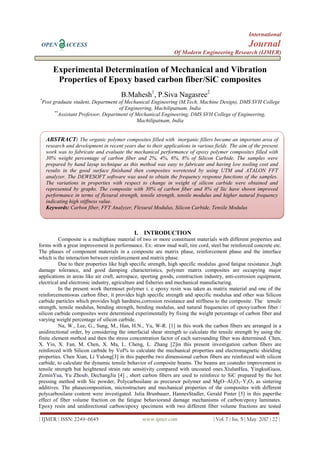 International
OPEN ACCESS Journal
Of Modern Engineering Research (IJMER)
| IJMER | ISSN: 2249–6645 www.ijmer.com | Vol. 7 | Iss. 5 | May. 2017 | 22 |
Experimental Determination of Mechanical and Vibration
Properties of Epoxy based carbon fiber/SiC composites
B.Mahesh1
, P.Siva Nagasree2
*
Post graduate student, Department of Mechanical Engineering (M.Tech, Machine Design), DMS SVH College
of Engineering, Machilipatnam, India
**
Assistant Professor, Department of Mechanical Engineering, DMS SVH College of Engineering,
Machilipatnam, India
I. INTRODUCTION
Composite is a multiphase material of two or more constituent materials with different properties and
forms with a great improvement in performance. Ex: straw mud wall, tire cord, steel bar reinforced concrete etc.
The phases of component materials in a composite are matrix phase, reinforcement phase and the interface
which is the interaction between reinforcement and matrix phase.
Due to their properties like high specific strength, high specific modulus ,good fatigue resistance ,high
damage tolerance, and good damping characteristics, polymer matrix composites are occupying major
applications in areas like air craft, aerospace, sporting goods, construction industry, anti-corrosion equipment,
electrical and electronic industry, agriculture and fisheries and mechanical manufacturing.
In the present work thermoset polymer i. e epoxy resin was taken as matrix material and one of the
reinforcementswas carbon fiber, it provides high specific strength and specific modulus and other was Silicon
carbide particles which provides high hardness,corrosion resistance and stiffness to the composite. The tensile
strength, tensile modulus, bending strength, bending modulus, and natural frequencies of epoxy/carbon fiber /
silicon carbide composites were determined experimentally by fixing the weight percentage of carbon fiber and
varying weight percentage of silicon carbide.
Na, W., Lee, G., Sung, M., Han, H.N., Yu, W-R. [1] in this work the carbon fibers are arranged in a
unidirectional order, by considering the interfacial shear strength to calculate the tensile strength by using the
finite element method and then the stress concentration factor of each surrounding fiber was determined. Chen,
X. Yin, X. Fan, M. Chen, X. Ma, L. Cheng, L. Zhang [2]in this present investigation carbon fibers are
reinforced with Silicon carbide by Vol% to calculate the mechanical properties and electromagnetic shielding
properties. Chen Xian, Li Yulong[3] in this paperthe two dimensional carbon fibers are reinforced with silicon
carbide, to calculate the dynamic tensile behavior of composite beams. The beams are coatedto improvement in
tensile strength but heightened strain rate sensitivity compared with uncoated ones.XiulanHea, YingkuiGuoa,
ZeminYua, Yu Zhoub, DechangJia [4] , short carbon fibers are used to reinforce to SiC prepared by the hot
pressing method with Sic powder, Polycarbosilane as precursor polymer and MgO–Al2O3–Y2O3 as sintering
additives. The phasecomposition, microstructure and mechanical properties of the composites with different
polycarbosilane content were investigated. Julia Brunbauer, HannesStadler, Gerald Pinter [5] in this paperthe
effect of fiber volume fraction on the fatigue behaviorand damage mechanisms of carbon/epoxy laminates.
Epoxy resin and unidirectional carbon/epoxy specimens with two different fiber volume fractions are tested
ABSTRACT: The organic polymer composites filled with inorganic fillers became an important area of
research and development in recent years due to their applications in various fields. The aim of the present
work was to fabricate and evaluate the mechanical performance of epoxy polymer composites filled with
30% weight percentage of carbon fiber and 2%, 4%, 6%, 8% of Silicon Carbide. The samples were
prepared by hand layup technique as this method was easy to fabricate and having low tooling cost and
results in the good surface finishand then composites weretested by using UTM and ATALON FFT
analyzer. The DEWESOFT software was used to obtain the frequency response functions of the samples.
The variations in properties with respect to change in weight of silicon carbide were obtained and
represented by graphs. The composite with 30% of carbon fiber and 8% of Sic have shown improved
performance in terms of flexural strength, tensile strength, tensile modulus and higher natural frequency
indicating high stiffness value.
Keywords: Carbon fiber, FFT Analyzer, Flexural Modulus, Silicon Carbide, Tensile Modulus
 