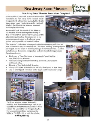 17
New Jersey Scout Museum
New Jersey Scout Museum Renovations Completed
After months of hard work by a dedicated team of
volunteers, the New Jersey Scout Museum finally
re-opened with a brand new layout, lighted display
cases, a new video viewing area, and a variety of
displays that illustrate the amazing history of
Scouting in New Jersey.
Founded in 2004, the mission of the NJSM is:
To preserve artifacts relating to the history of
Boy Scouts and Girl Scouts in New Jersey; and to
educate the public about Scouting’s role in our
communities and nation in developing young
people into responsible citizens and leaders.
The Museum’s collections are designed to complement these goals, and our
new exhibits will serve to show how the Girl Scouts and Boy Scouts programs
developed, and the extent of Scouting heritage in our Garden State. Exhibits
include unique documents, rare patches, uniforms from historic periods in
Scouting and more:
 The legacy of Dave Wolverton to Monmouth Council and the
New Jersey Scout Museum.
 Famous Scouting leaders from the Boy Scouts of American and
Girl Scouts USA.
 The role of Ann Nally in Cub Scouting.
 History of GSUSA Mariner Scouts and BSA Sea Scouts in New Jersey.
 One-of-a-kind patch collection for NJ Boy Scout Councils and Camps.
The Scout Museum is open Wednesday
evenings from September through June on the
second floor of the Monmouth Council Service
Center, 705 Ginesi Drive in Morganville, NJ.
For hours or to schedule a tour contact the
NJSM at 732-862-1282 or visit the website:
www.njsm.org
 