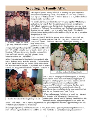 27
“Having both parents actively involved in Scouting was great, especially
when I transitioned to Boy Scouts,” said Don Jr. “All the older kids really
liked my dad as the Scoutmaster so it made it easier to fit in, and my dad was
always there for me to lean on.”
For Don Jr., Scouting and family have always gone together. “My family is
really close, we were all there for each other growing up, going to each
other’s Eagle ceremonies and sharing stories about camping trips and going
to Jamboree or Philmont. We are still that way. Just hearing them talk about
Scouting gets me excited – even as an adult,” said Don Jr. “Now I really
enjoy seeing my son grow in Scouting and hopefully he has just as much fun
with program as I did.”
Don Jr. and his wife Kathi also became active volunteers when their son
Don III (D3) joined Cub Scout Pack 240. They were Den Leaders and
Don Jr. was also the Cubmaster. D3 couldn’t wait to join Scouting. “I saw
them (father, uncle,
grandfather and cousins)
doing everything in Scouting and it looked fun and I wanted
to try it,” said D3 who also likes having his family active in
Scouting. “It lets me know more about the history of the
troop and it gets me more involved with everything.
It’s pretty unique and I really like it.”
All the Antenucci’s agree, that family involvement is what
makes Scouting such a powerful program. “Parents need to
be there for their children and the kids really want to know
that mom and dad, or someone, is around for them. It makes
it easier and they get more out of the program,” said Don Jr.
Don Sr. said he always gives the same speech to new Boy
Scout parents. “I tell them how the Scouting program is
designed to help boys grow and become independent, but
emphasize ‘for your son to succeed you need to
support him.’ If you don’t want to camp then be a merit
badge counselor or collect permission slips. Just do
something to show you believe in the program and in what
your son is trying to achieve,” said Don Sr.
“When my boys made Eagle I was so proud, but I was also
very fortunate to be able to watch them grow up,
become patrol leaders, learn to speak up for themselves and
know they will do the right thing (most of the time),” he
added.” Ruth noted, “ I am so pleased my grandson will get to experience the same happiness and joy the rest
of the family has experienced in scouting.”
“Scouting is a great way for father’s and son’s to bond, but it is also a great way to encourage families to do
more activities together as families,” said Don Sr. “It is wonderful to see the Scouting legacy continue.”
Scouting: A Family Affair
L-R: Jason, Don Sr., and Don Jr.
get ready for a Court of Honor.
L-R: Don Jr., Don III (D3) and Don Sr.
Don Sr. shares family Scouting history with D3
 