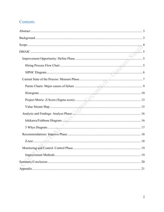 2
Contents
Abstract........................................................................................................................................... 3
Background..................................................................................................................................... 3
Scope............................................................................................................................................... 4
DMAIC ........................................................................................................................................... 5
Improvement Opportunity: Define Phase ................................................................................... 5
Hiring Process Flow Chart ...................................................................................................... 5
SIPOC Diagram....................................................................................................................... 6
Current State of the Process: Measure Phase.............................................................................. 7
Pareto Charts: Major causes of failure .................................................................................... 9
Histogram .............................................................................................................................. 10
Project Metric: Z-Score (Sigma score).................................................................................. 13
Value Stream Map................................................................................................................. 15
Analysis and Findings: Analyze Phase ..................................................................................... 16
Ishikawa/Fishbone Diagram.................................................................................................. 16
5 Whys Diagram.................................................................................................................... 17
Recommendations: Improve Phase........................................................................................... 18
Z-test...................................................................................................................................... 18
Monitoring and Control: Control Phase.................................................................................... 19
Improvement Methods........................................................................................................... 19
Summary/Conclusion.................................................................................................................... 20
Appendix....................................................................................................................................... 21
 