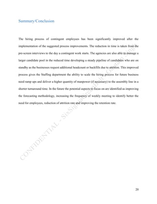 20
Summary/Conclusion
The hiring process of contingent employees has been significantly improved after the
implementation of the suggested process improvements. The reduction in time is taken from the
pre-screen interviews to the day a contingent work starts. The agencies are also able to manage a
larger candidate pool in the reduced time developing a steady pipeline of candidates who are on
standby as the businesses request additional headcount or backfills due to attrition. This improved
process gives the Staffing department the ability to scale the hiring process for future business
need ramp ups and deliver a higher quantity of manpower (if necessary) to the assembly line in a
shorter turnaround time. In the future the potential aspects to focus on are identified as improving
the forecasting methodology, increasing the frequency of weekly meeting to identify better the
need for employees, reduction of attrition rate and improving the retention rate.
 