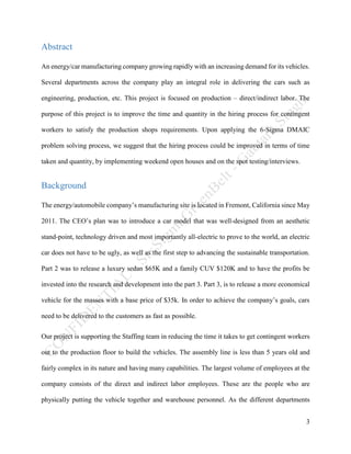 3
Abstract
An energy/car manufacturing company growing rapidly with an increasing demand for its vehicles.
Several departments across the company play an integral role in delivering the cars such as
engineering, production, etc. This project is focused on production – direct/indirect labor. The
purpose of this project is to improve the time and quantity in the hiring process for contingent
workers to satisfy the production shops requirements. Upon applying the 6-Sigma DMAIC
problem solving process, we suggest that the hiring process could be improved in terms of time
taken and quantity, by implementing weekend open houses and on the spot testing/interviews.
Background
The energy/automobile company’s manufacturing site is located in Fremont, California since May
2011. The CEO’s plan was to introduce a car model that was well-designed from an aesthetic
stand-point, technology driven and most importantly all-electric to prove to the world, an electric
car does not have to be ugly, as well as the first step to advancing the sustainable transportation.
Part 2 was to release a luxury sedan $65K and a family CUV $120K and to have the profits be
invested into the research and development into the part 3. Part 3, is to release a more economical
vehicle for the masses with a base price of $35k. In order to achieve the company’s goals, cars
need to be delivered to the customers as fast as possible.
Our project is supporting the Staffing team in reducing the time it takes to get contingent workers
out to the production floor to build the vehicles. The assembly line is less than 5 years old and
fairly complex in its nature and having many capabilities. The largest volume of employees at the
company consists of the direct and indirect labor employees. These are the people who are
physically putting the vehicle together and warehouse personnel. As the different departments
 