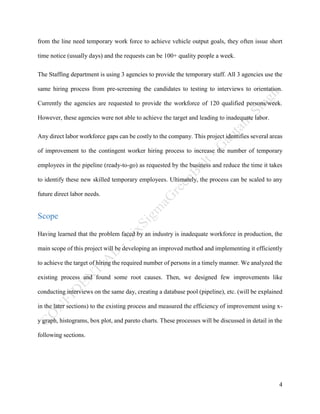 4
from the line need temporary work force to achieve vehicle output goals, they often issue short
time notice (usually days) and the requests can be 100+ quality people a week.
The Staffing department is using 3 agencies to provide the temporary staff. All 3 agencies use the
same hiring process from pre-screening the candidates to testing to interviews to orientation.
Currently the agencies are requested to provide the workforce of 120 qualified persons/week.
However, these agencies were not able to achieve the target and leading to inadequate labor.
Any direct labor workforce gaps can be costly to the company. This project identifies several areas
of improvement to the contingent worker hiring process to increase the number of temporary
employees in the pipeline (ready-to-go) as requested by the business and reduce the time it takes
to identify these new skilled temporary employees. Ultimately, the process can be scaled to any
future direct labor needs.
Scope
Having learned that the problem faced by an industry is inadequate workforce in production, the
main scope of this project will be developing an improved method and implementing it efficiently
to achieve the target of hiring the required number of persons in a timely manner. We analyzed the
existing process and found some root causes. Then, we designed few improvements like
conducting interviews on the same day, creating a database pool (pipeline), etc. (will be explained
in the later sections) to the existing process and measured the efficiency of improvement using x-
y graph, histograms, box plot, and pareto charts. These processes will be discussed in detail in the
following sections.
 