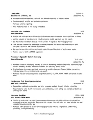 Mary JoMiddleton Page 2/3
Comptroller
Setzer’s and Company, Inc.
2014-2015
Jacksonville, FL
 Monitored and controlled daily cash flow and prepared reporting for owner’s review
 Oversaw payroll, benefits, and accounts receivables
 Managed sales tax reporting
 Filed mechanics liens on non paying contractors
Mortgage Loan Processor
Bank of America
2013
Jacksonville, FL
 Ensured the timely and accurate packaging of mortgage loan applications from preapproval to closing
 Verified accuracy of loan documents including income, credit, appraisals and title reports
 Set the client’s expectations through timely updates in regards to the mortgage process
 Used acquired underwriting knowledge to ensure guidelines and procedures were compliant with
mortgage regulations and investor requirements
 Increased productivity and improved quality control by careful analysis of performance results
 Position required SAFE Act/NMLS registration
Foreclosure Specialist-Default Servicing
Bank of America 2010 – 2013
Jacksonville, FL
 Achieved success in challenging industry by carefully monitoring investor compliance, researching legal
matters reviewing property preservation reports and upholding quality control
 Acted as liaison for vendors and bank attorneys by providing judgment figures, bidding instructions,
next-day sales reviews, reinstatements and payoffs
 Managed pre-sale foreclosure process on prime/subprime, VA, FHA, FNMA, FHLMC and private investor
loans
Membership Field Sales Representative
AAA Auto Club South
2010
Jacksonville, FL
 Successfully marketed memberships and other corporate products through effective networking
 Responsible for sales of AAA memberships using cold calling, warm calling, and promotional booths at
various public events.
Mortgage Specialist
First Florida Credit Union
2006 – 2009
Jacksonville, FL
 Hired to streamline the current in house mortgage department and while auditing and reorganizing,
uncovered numerous unrecorded documents that exposed the credit union to a huge potential loss and
was able to quickly close the gap
 Managed entire process for 1st and 2nd mortgage products including originations, underwriting,
processing, closing and funding
 