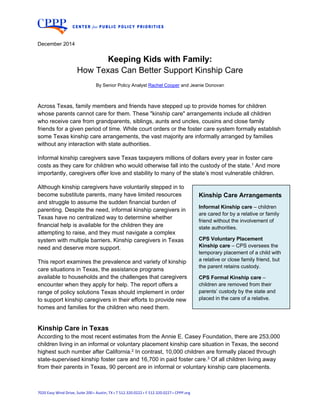  
7020 Easy Wind Drive, Suite 200 • Austin, TX • T 512.320.0222 • F 512.320.0227 • CPPP.org 
December 2014
Keeping Kids with Family:
How Texas Can Better Support Kinship Care
By Senior Policy Analyst Rachel Cooper and Jeanie Donovan
Across Texas, family members and friends have stepped up to provide homes for children
whose parents cannot care for them. These "kinship care" arrangements include all children
who receive care from grandparents, siblings, aunts and uncles, cousins and close family
friends for a given period of time. While court orders or the foster care system formally establish
some Texas kinship care arrangements, the vast majority are informally arranged by families
without any interaction with state authorities.
Informal kinship caregivers save Texas taxpayers millions of dollars every year in foster care
costs as they care for children who would otherwise fall into the custody of the state.1 And more
importantly, caregivers offer love and stability to many of the state’s most vulnerable children.
Although kinship caregivers have voluntarily stepped in to
become substitute parents, many have limited resources
and struggle to assume the sudden financial burden of
parenting. Despite the need, informal kinship caregivers in
Texas have no centralized way to determine whether
financial help is available for the children they are
attempting to raise, and they must navigate a complex
system with multiple barriers. Kinship caregivers in Texas
need and deserve more support.
This report examines the prevalence and variety of kinship
care situations in Texas, the assistance programs
available to households and the challenges that caregivers
encounter when they apply for help. The report offers a
range of policy solutions Texas should implement in order
to support kinship caregivers in their efforts to provide new
homes and families for the children who need them.
Kinship Care in Texas
According to the most recent estimates from the Annie E. Casey Foundation, there are 253,000
children living in an informal or voluntary placement kinship care situation in Texas, the second
highest such number after California.2 In contrast, 10,000 children are formally placed through
state-supervised kinship foster care and 16,700 in paid foster care.3 Of all children living away
from their parents in Texas, 90 percent are in informal or voluntary kinship care placements.
Kinship Care Arrangements
Informal Kinship care – children
are cared for by a relative or family
friend without the involvement of
state authorities.
CPS Voluntary Placement
Kinship care – CPS oversees the
temporary placement of a child with
a relative or close family friend, but
the parent retains custody.
CPS Formal Kinship care –
children are removed from their
parents’ custody by the state and
placed in the care of a relative.
 