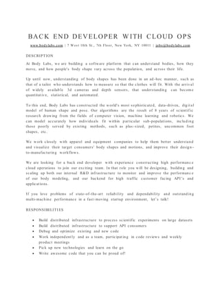 BACK END DEVELOPER W ITH CLOUD OPS
www.bodylabs.com | 7 West 18th St., 7th Floor, New York, NY 10011 | jobs@bodylabs.com
DESCRIPTION
At Body Labs, we are building a software platform that can understand bodies, how they
move, and how people's body shape vary across the population, and across their life.
Up until now, understanding of body shapes has been done in an ad -hoc manner, such as
that of a tailor who understands how to measure so that the clothes will fit. With the arrival
of widely available 3d cameras and depth sensors, that understanding can becom e
quantitative, statistical, and automated.
To this end, Body Labs has constructed the world's most so phisticated, data-driven, digital
model of human shape and pose. Our algorithms are the result of 8 years of scientif ic
research drawing from the fields of computer vision, machine learning and robotics. We
can model accurately how individuals fit within p articular sub-populations, including
those poorly served by existing methods, such as plus -sized, petites, uncommon foot
shapes, etc.
We work closely with apparel and equipment companies to help them better understand
and visualize their target consumers' body shapes and motions, and improve their design -
to-manufacturing workflows.
We are looking for a back end developer with experience constructing high performanc e
cloud operations to join our exciting team. In that role you will be designing, building and
scaling up both our internal R&D infrastructure to monitor and improve the performanc e
of our body modeling, and our backend for high traffic customer facing API’s and
applications.
If you love problems of state-of-the-art reliability and dependability and outstanding
multi-machine performance in a fast-moving startup environment, let’s talk!
RESPONSIBI LITI ES
 Build distributed infrastructure to process scientific experiments on large datasets
 Build distributed infrastructure to support API consumers
 Debug and optimize existing and new code
 Work independently and as a team, participating in code reviews and weekly
product meetings
 Pick up new technologies and learn on the go
 Write awesome code that you can be proud of!
 