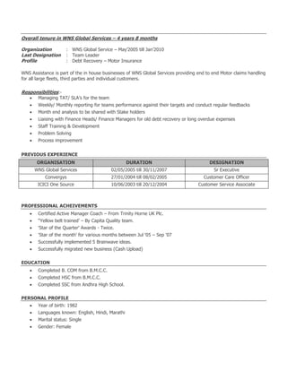 Overall tenure in WNS Global Services – 4 years 8 months
Organization : WNS Global Service – May’2005 till Jan’2010
Last Designation : Team Leader
Profile : Debt Recovery – Motor Insurance
WNS Assistance is part of the in house businesses of WNS Global Services providing end to end Motor claims handling
for all large fleets, third parties and individual customers.
Responsibilities:-
 Managing TAT/ SLA’s for the team
 Weekly/ Monthly reporting for teams performance against their targets and conduct regular feedbacks
 Month end analysis to be shared with Stake holders
 Liaising with Finance Heads/ Finance Managers for old debt recovery or long overdue expenses
 Staff Training & Development
 Problem Solving
 Process improvement
PREVIOUS EXPERIENCE
ORGANISATION DURATION DESIGNATION
WNS Global Services 02/05/2005 till 30/11/2007 Sr Executive
Convergys 27/01/2004 till 08/02/2005 Customer Care Officer
ICICI One Source 10/06/2003 till 20/12/2004 Customer Service Associate
PROFESSIONAL ACHEIVEMENTS
 Certified Active Manager Coach – From Trinity Horne UK Plc.
 “Yellow belt trained’ – By Capita Quality team.
 'Star of the Quarter' Awards - Twice.
 'Star of the month' for various months between Jul '05 – Sep '07
 Successfully implemented 5 Brainwave ideas.
 Successfully migrated new business (Cash Upload)
EDUCATION
 Completed B. COM from B.M.C.C.
 Completed HSC from B.M.C.C.
 Completed SSC from Andhra High School.
PERSONAL PROFILE
 Year of birth: 1982
 Languages known: English, Hindi, Marathi
 Marital status: Single
 Gender: Female
 