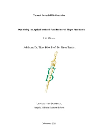 Theses of Doctoral (PhD) dissertation
Optimizing the Agricultural and Food Industrial Biogas Production
Lili Mézes
Advisors: Dr. Tibor Bíró, Prof. Dr. János Tamás
UNIVERSITY OF DEBRECEN,
Kerpely Kálmán Doctoral School
Debrecen, 2011
 