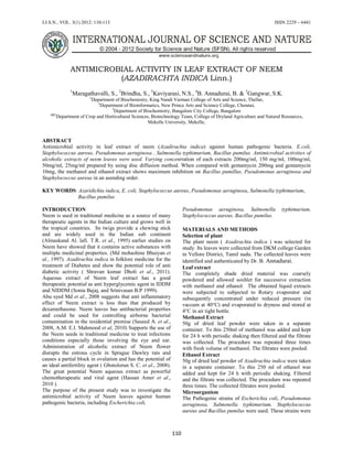 I.J.S.N., VOL. 3(1) 2012: 110-113 ISSN 2229 – 6441
110
ANTIMICROBIAL ACTIVITY IN LEAF EXTRACT OF NEEM
(AZADIRACHTA INDICA Linn.)
1
Maragathavalli, S., 2
Brindha, S., 3
Kaviyarasi, N.S., 4
B. Annadurai, B. & 5
Gangwar, S.K.
1
Department of Biochemistry, King Nandi Varman College of Arts and Science, Thellar,
2
Department of Bioinformatics, New Prince Arts and Science College, Chennai,
3
Department of Biochemistry, Bangalore City College, Bangalore
4&5
Department of Crop and Horticultural Sciences, Biotechnology Team, College of Dryland Agriculture and Natural Resources,
Mekelle University, Mekelle,
ABSTRACT
Antimicrobial activity in leaf extract of neem (Azadirachta indica) against human pathogenic bacteria. E.coli,
Staphylococcus aureus, Pseudomonas aeruginosa , Salmonella typhimurium, Bacillus pumilus. Antimicrobial activities of
alcoholic extracts of neem leaves were used. Varying concentration of each extracts 200mg/ml, 150 mg/ml, 100mg/ml,
50mg/ml, 25mg/ml prepared by using disc diffusion method. When compared with gentamycin 200mg and gentamycin
10mg, the methanol and ethanol extract shows maximum inhibition on Bacillus pumillus, Pseudomonas aeruginosa and
Staphylococcus aureus in an asending order.
KEY WORDS: Azaridichta indica, E. coli, Staphylococcus aureus, Pseudomonas aeruginosa, Salmonella typhimurium,
Bacillus pumilus.
INTRODUCTION
Neem is used in traditional medicine as a source of many
therapeutic agents in the Indian culture and grows well in
the tropical countries. Its twigs provide a chewing stick
and are widely used in the Indian sub continent
(Almaskand Al. lafi. T.R. et al., 1995) earlier studies on
Neem have showed that it contains active substances with
multiple medicinal properties. (Md mohashine Bhuiyan et
al., 1997). Azadirachta indica in folklore medicine for the
treatment of Diabetes and show the potential role of anti
diabetic activity ( Shravan kumar Dholi et al., 2011).
Aqueous extract of Neem leaf extract has a good
therapeutic potential as anti hyperglycemic agent in IDDM
and NIDDM (Sonia Bajaj, and Srinivasan B.P 1999).
Abu syed Md et al., 2008 suggests that anti inflammatory
effect of Neem extract is less than that produced by
dexamethasone. Neem leaves has antibacterial properties
and could be used for controlling airborne bacterial
contamination in the residential premise (Saseed A. et al.,
2008, A.M. E.I. Mahmood et al, 2010) Supports the use of
the Neem seeds in traditional medicine to treat infections
conditions especially those involving the eye and ear.
Administration of alcoholic extract of Neem flower
disrupts the estrous cycle in Sprague Dawley rats and
causes a partial block in ovulation and has the potential of
an ideal antifertility agent ( Gbotolorun S. C. et al., 2008).
The great potential Neem aqueous extract as powerful
chemotherapeutic and viral agent (Hassan Amer et al.,
2010 ).
The purpose of the present study was to investigate the
antimicrobial activity of Neem leaves against human
pathogenic bacteria, including Escherichia coli,
Pseudomonas aeruginosa, Salmonella typhimurium,
Staphylococcus aureus, Bacillus pumilus.
MATERIALS AND METHODS
Selection of plant
The plant neem ( Azadirachta indica ) was selected for
study. Its leaves were collected from DKM college Garden
in Vellore District, Tamil nadu. The collected leaves were
identified and authenticated by Dr. B. Annadurai.
Leaf extract
The completely shade dried material was coarsely
powdered and allowed soxhlet for successive extraction
with methanol and ethanol. The obtained liquid extracts
were subjected to subjected to Rotary evaporator and
subsequently concentrated under reduced pressure (in
vaccum at 40°C) and evaporated to dryness and stored at
4°C in air tight bottle.
Methanol Extract
50g of dried leaf powder were taken in a separate
container. To this 250ml of methanol was added and kept
for 24 h with periodic shaking then filtered and the filtrate
was collected. The procedure was repeated three times
with fresh volume of methanol. The filtrates were pooled.
Ethanol Extract
50g of dried leaf powder of Azadirachta indica were taken
in a separate container. To this 250 ml of ethanol was
added and kept for 24 h with periodic shaking. Filtered
and the filtrate was collected. The procedure was repeated
three times. The collected filtrates were pooled.
Microorganism
The Pathogenic strains of Escherichia coli, Pseudomonas
aeruginosa, Salmonella typhimurium, Staphylococcus
aureus and Bacillus pumilus were used. These strains were
 