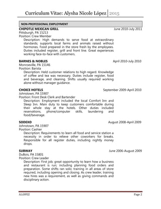 Curriculum Vitae: Alysha Nicole López 2015
A.LOPEZ Page 2
CHIPOTLE MEXICAN GRILL June 2010-July 2011
Pittsburgh, PA 15213
Position: Crew Member
Description: High demands to serve food at extraordinary
standards; supports local farms and animals raised without
hormones. Food prepared in the store fresh by the employees.
Duties included register, grill and front line. Great experiences
working face-to-face with customers.
BARNES & NOBLES April 2010-July 2010
Monroeville, PA 15146
Position: Barista
Description: Held customer relations to high regard. Knowledge
of coffee and tea was necessary. Duties include register, food
and beverage, and cleaning. Shifts usually required working
alone without manager guidance.
CHOICE HOTELS September 2009-April 2010
Johnstown, PA 15907
Position: Front Desk Clerk and Bartender
Description: Employment included the local Comfort Inn and
Sleep Inn. Main duty to keep customers comfortable during
their whole stay at the hotels. Other duties included
reservations, phone/computer skills, laundering and
food/beverage.
SODEXO August 2008-April 2009
Johnstown, PA 15907
Position: Cashier
Description: Requirements to learn all food and service station a
necessity in order to relieve other coworkers for breaks.
Responsible for all register duties, including nightly money
drops.
SUBWAY June 2006-August 2009
DuBois, PA 15801
Position: Crew Leader
Description: First job; great opportunity to learn how a business
and restaurant is run; including planning food orders and
preparation. Some shifts ran solo; training in all areas of store
required, including opening and closing. As crew leader, training
new hires was a requirement, as well as giving commands and
disciplinary action.
NON-PROFESSIONAL EMPLOYMENT
 