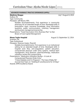 Curriculum Vitae: Alysha Nicole López 2015
A.LOPEZ Page 3
Medicine Shoppe July 7-August 8, 2014
DuBois, PA
Type: Community
Preceptor: Jeff Moore, RPh
Notable Accomplishments: First experience in community
pharmacy for an extended length of time. Developed skills in
prescription input, insurance knowledge, drug information
questions, public communication, inventory management
and business management/ownership.
Presentations: “Travel Vaccination Clinic Business Plan” to Dan
Brown of Care Capital Management
Moses Taylor Hospital August 11-September 12, 2014
Scranton, PA
Type: Institutional
Preceptor: Shannon Exeter, PharmD
Notable Accomplishments: First experience in an institutional
setting for an extended length of time. Developed skills in
hospital work flow, anti-coagulation, patient education,
computerized physician order entry systems, medical team
management, drug diversion, pharmacotherapy, medication
utilization review and compounding.
Presentations: “Medication Utilization Review – A Look at
Computerized Physician Order Entry”
“I Have Diabetes and I’m Pregnant – The Case of Baby NS”
Journal Club Topic on “Holding IV Levothyroxine for 14 Days”
Awards: APPE Excellence Award
ADVANCED PHARMACY PRACTICE EXPERIENCES (APPEs)
 