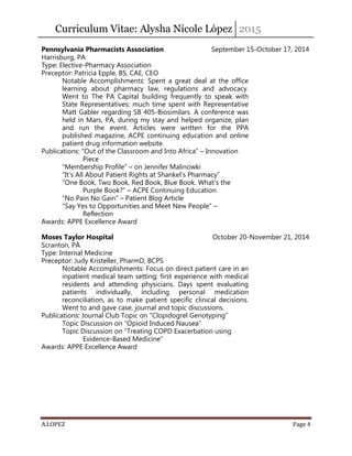 Curriculum Vitae: Alysha Nicole López 2015
A.LOPEZ Page 4
Pennsylvania Pharmacists Association September 15-October 17, 2014
Harrisburg, PA
Type: Elective-Pharmacy Association
Preceptor: Patricia Epple, BS, CAE, CEO
Notable Accomplishments: Spent a great deal at the office
learning about pharmacy law, regulations and advocacy.
Went to The PA Capital building frequently to speak with
State Representatives; much time spent with Representative
Matt Gabler regarding SB 405-Biosimilars. A conference was
held in Mars, PA, during my stay and helped organize, plan
and run the event. Articles were written for the PPA
published magazine, ACPE continuing education and online
patient drug information website.
Publications: “Out of the Classroom and Into Africa” – Innovation
Piece
“Membership Profile” – on Jennifer Malinowki
“It’s All About Patient Rights at Shankel’s Pharmacy”
“One Book, Two Book, Red Book, Blue Book. What’s the
Purple Book?” – ACPE Continuing Education
“No Pain No Gain” – Patient Blog Article
“Say Yes to Opportunities and Meet New People” –
Reflection
Awards: APPE Excellence Award
Moses Taylor Hospital October 20-November 21, 2014
Scranton, PA
Type: Internal Medicine
Preceptor: Judy Kristeller, PharmD, BCPS
Notable Accomplishments: Focus on direct patient care in an
inpatient medical team setting; first experience with medical
residents and attending physicians. Days spent evaluating
patients individually, including personal medication
reconciliation, as to make patient specific clinical decisions.
Went to and gave case, journal and topic discussions.
Publications: Journal Club Topic on “Clopidogrel Genotyping”
Topic Discussion on “Opioid Induced Nausea”
Topic Discussion on “Treating COPD Exacerbation using
Evidence-Based Medicine”
Awards: APPE Excellence Award
 