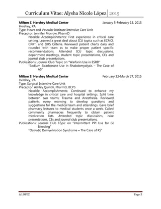 Curriculum Vitae: Alysha Nicole López 2015
A.LOPEZ Page 5
Milton S. Hershey Medical Center January 5-February 15, 2015
Hershey, PA
Type: Heart and Vascular Institute Intensive Care Unit
Preceptor: Jennifer Morrow, PharmD
Notable Accomplishments: First experience in critical care
setting. Learned a great deal about ICU topics such as ECMO,
CRRT, and SIRS Criteria. Reviewed patient charts daily and
rounded with team as to make proper patient specific
recommendations. Attended ICU topic discussions,
department meetings, student topic presentations, CEs and
journal club presentations.
Publications: Journal Club Topic on “Warfarin Use in ESRD”
“Sodium Bicarbonate Use in Rhabdomyolysis – The Case of
AS”
Milton S. Hershey Medical Center February 23-March 27, 2015
Hershey, PA
Type: Surgical Intensive Care Unit
Preceptor: Ashley Quintili, PharmD, BCPS
Notable Accomplishments: Continued to enhance my
knowledge in critical care and hospital settings. Split time
between two teams; Trauma and Anesthesia. Reviewed
patients every morning to develop questions and
suggestions for the medical team and attendings. Gave brief
pharmacy lectures to medical students once a week. Called
community pharmacies frequently to obtain patient
medication lists. Attended topic discussions, case
presentations, CEs and journal club presentations.
Publications: Journal Club Topic on “Intermittent PPI Use for GI
Bleeding”
“Osmotic Demyelination Syndrome – The Case of KS”
 