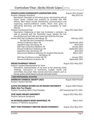 Curriculum Vitae: Alysha Nicole López 2015
A.LOPEZ Page 7
PENNSYLVANIA PHARMACISTS ASSOCIATION (PPA) August 2011-Present
Position: Delegate (President) May 2013-14
Description: Oversight on the entire group, and assisting with all
Chairs’ duties. Created new positions to correlate with PPA
officers. Main duties include membership, communications and
organizing events/conference travels. Much time given to
advocating pharmacy and letter writing campaigns to state
officials.
Position: Fundraising Chair May 2012-April 2013
Description: Organizing at least one fundraiser a semester, as
well as assisting with the PharmPAC event. Started the first
annual Discount Card Sale and raised over $250 the first year.
Events: Mid-Year Conference-Harrisburg, PA February 2015
No Pain No Gain Competition Champion
Annual Conference-Mars, PA September 2014
Legislative Day-Harrisburg, PA April 2014
Mid-Year Conference-Bedford, PA January 2014
Annual Conference-Gettysburg, PA September 2013
Legislative Day-Harrisburg, PA April 2013
Government Relations Advocacy for Student Pharmacists March 2013
Harrisburg, Pa
Mid-Year Conference-Camp Hill, PA January 2013
Annual Conference-Scranton, PA September 2012
WILKES PHARMACY SENATE August 2011-May 2015
Position: Student Representative for Team
Description: Representation of my team at the pharmacy body
meetings. Discussions of fundraisers, budget, events and
committees discussed. Help oversee pharmacy projects such as
formal, poster presentations and job interview events.
AMERICAN CHEMICAL SOCIETY (ACS) August 2010-Present
Position: Student Member
ALPHA PHI OMEGA NATION CO-ED SERVICE FRATERNITY August 2009-Present
Alpha Zeta Tau Chapter
Position: Founding Father | Past President AZT Inducted April 25, 2010
CIVIC BAND-WILKES UNIVERSITY August 2012-May 2013
Position: Baritone Saxophone
PA INTERCOLLEGIATE BAND-MANSFIELD, PA March 2013
Position: 2nd
Baritone Saxophone
FIRST YEAR PHARMACY MENTOR-WILKES PHARMACY August 2012-May 2013
NON-PROFESSIONAL ACTIVITIES
 