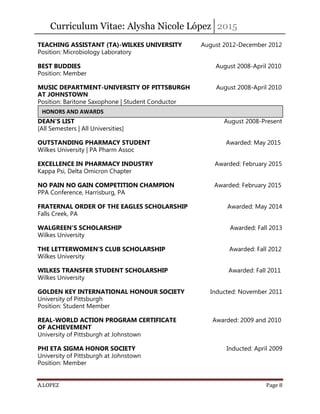 Curriculum Vitae: Alysha Nicole López 2015
A.LOPEZ Page 8
TEACHING ASSISTANT (TA)-WILKES UNIVERSITY August 2012-December 2012
Position: Microbiology Laboratory
BEST BUDDIES August 2008-April 2010
Position: Member
MUSIC DEPARTMENT-UNIVERSITY OF PITTSBURGH August 2008-April 2010
AT JOHNSTOWN
Position: Baritone Saxophone | Student Conductor
DEAN’S LIST August 2008-Present
[All Semesters | All Universities]
OUTSTANDING PHARMACY STUDENT Awarded: May 2015
Wilkes University | PA Pharm Assoc
EXCELLENCE IN PHARMACY INDUSTRY Awarded: February 2015
Kappa Psi, Delta Omicron Chapter
NO PAIN NO GAIN COMPETITION CHAMPION Awarded: February 2015
PPA Conference, Harrisburg, PA
FRATERNAL ORDER OF THE EAGLES SCHOLARSHIP Awarded: May 2014
Falls Creek, PA
WALGREEN’S SCHOLARSHIP Awarded: Fall 2013
Wilkes University
THE LETTERWOMEN’S CLUB SCHOLARSHIP Awarded: Fall 2012
Wilkes University
WILKES TRANSFER STUDENT SCHOLARSHIP Awarded: Fall 2011
Wilkes University
GOLDEN KEY INTERNATIONAL HONOUR SOCIETY Inducted: November 2011
University of Pittsburgh
Position: Student Member
REAL-WORLD ACTION PROGRAM CERTIFICATE Awarded: 2009 and 2010
OF ACHIEVEMENT
University of Pittsburgh at Johnstown
PHI ETA SIGMA HONOR SOCIETY Inducted: April 2009
University of Pittsburgh at Johnstown
Position: Member
HONORS AND AWARDS
 