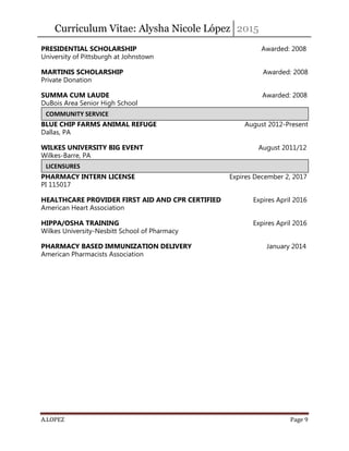 Curriculum Vitae: Alysha Nicole López 2015
A.LOPEZ Page 9
PRESIDENTIAL SCHOLARSHIP Awarded: 2008
University of Pittsburgh at Johnstown
MARTINIS SCHOLARSHIP Awarded: 2008
Private Donation
SUMMA CUM LAUDE Awarded: 2008
DuBois Area Senior High School
BLUE CHIP FARMS ANIMAL REFUGE August 2012-Present
Dallas, PA
WILKES UNIVERSITY BIG EVENT August 2011/12
Wilkes-Barre, PA
PHARMACY INTERN LICENSE Expires December 2, 2017
PI 115017
HEALTHCARE PROVIDER FIRST AID AND CPR CERTIFIED Expires April 2016
American Heart Association
HIPPA/OSHA TRAINING Expires April 2016
Wilkes University-Nesbitt School of Pharmacy
PHARMACY BASED IMMUNIZATION DELIVERY January 2014
American Pharmacists Association
COMMUNITY SERVICE
LICENSURES
 