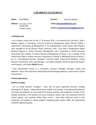 CAPABILITY STATEMENT
Name: Jared Mboya Contact:
Address: Email: mboyajared@yahoo.com
Email 2: csolutionsmarketing@gmail.com
1.0 Background.
I am a Kenyan citizen born on the 7th of January 1974. I am married and a Christian. I hold a
Masters Degree in Commerce; Financial Control & Management option [M.Com (FCM)]. I
specialized in Accounting & Management in my Undergraduate, B.Com (Hons). Both Degrees
were awarded to me by Banaras Hindu University, India. I also hold a Postgraduate Higher
National Diploma in Human Resource Management and a Certificate in Human Resource
Counseling from Institute of Human Resource Management of Kenya. I am a member of the
Professional Body of Human Resource Practitioners of Kenya & Marketing Society of Kenya. I
am an accomplished Business Strategist, Financial Expert, Experienced Marketer, Human
Resource Practitioner, Seller and Manager. I am highly computer literate & apart from English
and Kiswahili, I also speak HINDI fluently.
I have subsequently served as a Consultant, Business Strategist, Manager, Trainer and
Marketer. These skills have been enhanced & polished through working in several multi-cultural
environments.
2.0 Key Experiences.
Business strategy
I am an astute business strategist. I have over 10 years experience business strategy
development & design. I understand business models and concepts. I have generated proposals
and made presentations to and on behalf of startups and blue chip companies in Kenya. I have
worked extensively in the private and social enterprise sectors and I am conversant with the
various players and networks within these circles. I have done extensive work in rural
outreaches and worked on various programs targeting youth, women, SMEs, the marginalized
and other organized groups.
P.O. Box 27779
00100 GPO
Nairobi, Kenya
+245 722 342109
 