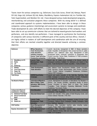 Teams team for various companies e.g. Safaricom, Coca Cola Juices, Distel Ltd, Ketepa, Pwani
Oil Ltd, Unga Ltd, Unilever (K) Ltd, Nokia, BlackBerry, Express Automation Ltd, Icn-Toshiba Ltd,
Yatin Supermarkets and Weidner EA. Ltd. I have designed various trade development programs,
merchandising and activation programs these companies. With my strong belief in a defined
and coordinated approach to systems implementation, I have been able to design in these
companies various guidance (monitoring) and assessment systems to manage and coordinate
Trade development & sales staff efforts to meet the desired objectives of the company. I have
been able to set up commission schemes that are tailored to reward genuine hard-workers and
performers, and also identify non-performers. I have managed to synchronize the functioning
of companies with various branches in different parts of the country and East Africa. Overall, I
am highly skilled in matters of staff development and coordination with the aim of ensuring
that their efforts are meshed smoothly together and directed towards achieving a common
objective.
Safaricom MPesa Operations,
Trade Development,
Trade Activation,
Visibility Campaign,
Events, Trade launches,
Community outreaches.
Launch, day-to-day management & M&E of Mpesa operations,
Dealer Acquisition & Management, New product launches & uptake,
Safaricom Live, Safaricom Open days, Management of trade
development teams, community outreaches & engagement, New
Product Launches, Device Sales, Roadshows & Trade promotions,
CSR Activities, Trade Shows
1) BlackBerry & hTC
2) Nokia
3) LG
4) Samsung
Launch, Trade
Development, Trade
Activation
launch plan for mobile phone handsets in the Kenyan market &
subsequent workshop facilitation for distributors and dealers of the
same, Trade Development & dealer acquisition, Trade promotions
1) Ketepa
2) Coca Cola Juices
3) Pwani Oil
4) Tru Foods
Trade Development,
Trade Activation
Daily National Trade Development Activities, Dealer Acquisition,
Order Servicing, In-store Merchandising, New Product Launches,
Trade Promos, National Competitions, Roadshows, Exhibitions,
National RRP Campaigns.
Total Kenya SWRW Road Safety
Campaign
Launch and yearly execution of the Safe-Way Right-Way Road
Safety Campaign & Caravan along Northern Corridor, Participation
in the World Day of Remembrance of road Crash Victims.
Tea Board of Kenya International Marathon,
Mark of Origin, Trade
Activation, ASK Events,
Competitions
Launch, Management & Execution of International Tea Marathon in
Kericho, Tea Industry Exhibition, Agricultural Society of Kenya
Events, Promotion of Kenya Mark of Origin, Tea Recipe
Competition, Trade Activations, Organizing Stakeholder Forums,
Roadshows, Tea industry Parties.
Independent Electoral
Commission of Kenya
Civic Education Civic education in villages and far flung areas, Community
Outreaches, Voter Registration,
1) Diamond Trust Bank
2) Kenya Commercial
Bank
Nakumatt Global Card Launch and execution of the uptake of Debit Shopping Cards. Joint
Venture between Nakumatt, DTB, KCB
1) EABL
2) Distel Ltd.
Launch, Trade
Development, Trade
Activation
New Product Launches, Brand Campaigns, In-store & In-bar Trade
Promotions, National Brand Campaigns, Visibility Campaigns, Sales
drive, Distributor Networks
ICN-Toshiba Brand Management of
Office Automation
Managing Office Automation machine sales including Laptop,
Copiers, Printer, PABX, Faxes, Laminators
Express Automation Ltd. Brand Management of
Office Automation
Managing Office Automation machine sales including Toshiba
brands, Motorola Brands, Note and Coin counters, Radio systems,
PABX, CCTV Systems,
 