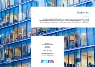 Contact us
Our offices are based in Moorgate, the nearest London underground stations being
Moorgate (Metropolitan and Northern lines), Liverpool Street (Hammersmith & City, Circle
and Metropolitan lines), Monument (District and Circle) and Bank (Northern and Central).
City Tower
40 Basinghall Street
London
EC2V 5DE
0203 794 1830
info@blu-digital.co.uk
www.blu-digital.co.uk
 