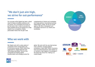 “We don’t just aim high,
we strive for out-performance”
Our success at Blu Digital has been a direct
result of being incredibly ambitious and
pro-active. Our consultants are known to
go that extra mile in order to provide the
best possible service and always be a step
ahead of our competitors. Being
personable means that we get a real
understanding of clients and candidates
and forge genuine, long lasting business
relationships. Finally, we are an honest
agency. We offer a transparent and
consultative service to our clients and
candidates.
Who we work with
Blu Digital work with a wide variety of
companies which include Start-ups,
E-Commerce brands, FMCG, Blue Chip
organisations, Digital Agencies and
Technology specialists. Some of the
companies are leading digital
transformation and strategy across the
globe. We work with the very best across
many verticals, including fashion,
consultancy, retail, B2B, FMCG, insurance,
food and pharmaceutical; which allows us
to maintain a high degree of knowledge in
the areas they recruit for, making us a
market leader.
 