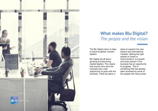 What makes Blu Digital?
The people and the vision
The Blu Digital vision is clear;
to become global, industry
leaders.
Blu Digital are all about
growing and becoming
market leaders. This means
that anyone who joins the
business has a real
opportunity to grow with the
business. There are plans in
place to expand into new
sectors and international
markets. Getting the right
people on board is
instrumental to our growth
and every person in the
business has an opportunity
to progress. This is
something that has already
been achieved by some of
the people who have joined.
 