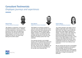 Consultant Testimonials
Employee journeys and experiences
Tony Simms
Digital Recruitment Consultant
“Blu Digital is an amazing company to
work for. I have only been here for a short
period of time and I have received such a
warm welcome. Before I started at Blu
Digital I worked in a completely different
industry, however the training that was
provided was second to none and it has
helped me develop quicker than I had
expected.
The interview process is very straight
forward, with the opportunity to show how
determined you are as an individual and
prove how driven you are. I enjoy every
day here, we are not just a colleagues, we
are a family. We have fun along the way
but we also work extremely hard.”
Vikesh Patel
UX Recruitment Consultant
“Blu Digital is a supportive, nurturing and
friendly environment to work in. Whether
you have experience in recruitment or not,
everyone is very open and welcoming.
Recruitment can be hard work but Blu
Digital helped to curb this as much as
possible so that you can build a long
lasting and lucrative career.”
Trishna Mistry
Office and Marketing Assistant
“As a fresh graduate I was eager to find a
fulfilling career path which I could get my
teeth stuck into. When I came across the
opportunity at Blu Digital it sparked my
interest. However, I didn’t fully realise the
potential and opportunity that a small,
growing business really presented until I
joined. Since beginning as an intern, I have
grown to take responsibility of both the
marketing and internal recruitment, which
is testament of what you can achieve in a
small space of time if you really put your
mind to it.
We are a family here and this is exemplified
by the exceptional guidance and support
that is provided, not only as part of
training, but throughout your whole growth
process. We also care about your personal
goals here, no dream is too big to be
achieved.”
 