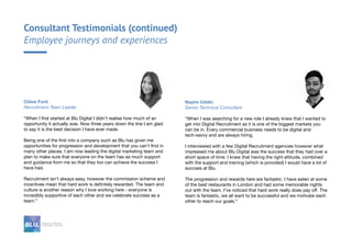 Nayim Uddin
Senior Technical Consultant
“When I was searching for a new role I already knew that I wanted to
get into Digital Recruitment as it is one of the biggest markets you
can be in. Every commercial business needs to be digital and
tech-savvy and are always hiring.
I interviewed with a few Digital Recruitment agencies however what
impressed me about Blu Digital was the success that they had over a
short space of time. I knew that having the right attitude, combined
with the support and training (which is provided) I would have a lot of
success at Blu.
The progression and rewards here are fantastic. I have eaten at some
of the best restaurants in London and had some memorable nights
out with the team. I’ve noticed that hard work really does pay off. The
team is fantastic, we all want to be successful and we motivate each
other to reach our goals.”
Chloe Ford
Recruitment Team Leader
“When I first started at Blu Digital I didn’t realise how much of an
opportunity it actually was. Now three years down the line I am glad
to say it is the best decision I have ever made.
Being one of the first into a company such as Blu has given me
opportunities for progression and development that you can’t find in
many other places. I am now leading the digital marketing team and
plan to make sure that everyone on the team has as much support
and guidance from me so that they too can achieve the success I
have had.
Recruitment isn't always easy, however the commission scheme and
incentives mean that hard work is definitely rewarded. The team and
culture is another reason why I love working here - everyone is
incredibly supportive of each other and we celebrate success as a
team.”
Consultant Testimonials (continued)
Employee journeys and experiences
 