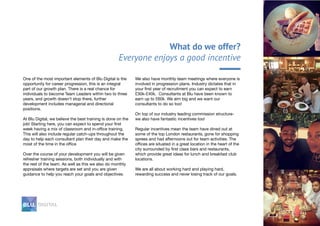 What do we offer?
Everyone enjoys a good incentive
One of the most important elements of Blu Digital is the
opportunity for career progression, this is an integral
part of our growth plan. There is a real chance for
individuals to become Team Leaders within two to three
years, and growth doesn’t stop there, further
development includes managerial and directorial
positions.
At Blu Digital, we believe the best training is done on the
job! Starting here, you can expect to spend your first
week having a mix of classroom and in-office training.
This will also include regular catch-ups throughout the
day to help each consultant plan their day and make the
most of the time in the office
Over the course of your development you will be given
refresher training sessions, both individually and with
the rest of the team. As well as this we also do monthly
appraisals where targets are set and you are given
guidance to help you reach your goals and objectives.
We also have monthly team meetings where everyone is
involved in progression plans. Industry dictates that in
your first year of recruitment you can expect to earn
£30k-£40k. Consultants at Blu have been known to
earn up to £60k. We aim big and we want our
consultants to do so too!
On top of our industry leading commission structure-
we also have fantastic incentives too!
Regular incentives mean the team have dined out at
some of the top London restaurants, gone for shopping
sprees and had afternoons out for team activities. The
offices are situated in a great location in the heart of the
city surrounded by first class bars and restaurants,
which provide great ideas for lunch and breakfast club
locations.
We are all about working hard and playing hard,
rewarding success and never losing track of our goals.
 