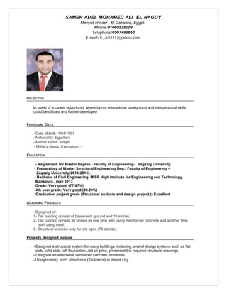 SAMEH ADEL MOHAMED ALI EL NAGDY
Menyat el nasr , El Dakahlia, Egypt.
Mobile:01060528009
Telephone:0507499650
E-mail: S_A8331@yahoo.com
OBJECTIVE
In quest of a career opportunity where by my educational background and interpersonal skills
could be utilized and further developed
PERSONAL DATA
- Date of birth: 1/04/1991
- Nationality: Egyptian
- Marital status: single
- Military status: Exemption -
EDUCATION
- Registered for Master Degree - Faculty of Engineering- Zagazig University
- Preparatory of Master Structural Engineering Dep.- Faculty of Engineering –
Zagazig University(2014-2015).
- Bachelor of Civil Engineering MISR High Institute for Engineering and Technology.
Mansoura , may 2013
Grade: Very good (77.97%)
4th year grade: Very good (80.26%)
Graduation project grade (Structural analysis and design project ): Excellent
ACADEMIC PROJECTS
- Designed of:
1- Tall building consist of basement, ground and 10 stories.
2- Tall building consist 30 stories as one time with using Reinforced concrete and another time
with using steel.
3- Structural analysis only for city spire (75 stories).
Projects designed include
- Designed a structural system for many buildings, including several design systems such as flat
slab, solid slab, raft foundation, raft on piles, presented the required structural drawings
- Designed an alternative reinforced concrete structures
-Design many steel structures (factories) at about city
 