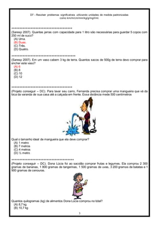 D7 - Resolver problemas significativos utilizando unidades de medida padronizadas
como km/m/cm/mm/kg/g/mg/l/ml.
3
**************************************
(Saresp 2007). Quantas jarras com capacidade para 1 litro são necessárias para guardar 5 copos com
250 ml de suco?
(A) Uma.
(B) Duas.
(C) Três.
(D) Quatro.
****************************************
(Saresp 2007). Em um vaso cabem 3 kg de terra. Quantos sacos de 500g de terra devo comprar para
encher este vaso?
(A) 6
(B) 8
(C) 10
(D) 12
**************************************
(Projeto conseguir – DC). Para lavar seu carro, Fernanda precisa comprar uma mangueira que vá da
bica da varanda de sua casa até a calçada em frente. Essa distância mede 500 centímetros
Qual o tamanho ideal de mangueira que ela deve comprar?
(A) 1 metro
(B) 7 metros
(C) 4 metros
(D) ½ metro
***************************************
(Projeto conseguir – DC). Dona Lúcia foi ao sacolão comprar frutas e legumes. Ela comprou 2 300
gramas de bananas, 1 800 gramas de tangerinas, 1 500 gramas de uvas, 3 200 gramas de batatas e 1
900 gramas de cenouras.
Quantos quilogramas (kg) de alimentos Dona Lúcia comprou no total?
(A) 8,7 kg
(B) 10,7 kg
 