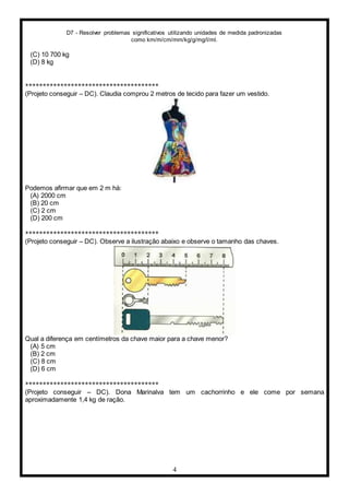 D7 - Resolver problemas significativos utilizando unidades de medida padronizadas
como km/m/cm/mm/kg/g/mg/l/ml.
4
(C) 10 700 kg
(D) 8 kg
**************************************
(Projeto conseguir – DC). Claudia comprou 2 metros de tecido para fazer um vestido.
Podemos afirmar que em 2 m há:
(A) 2000 cm
(B) 20 cm
(C) 2 cm
(D) 200 cm
**************************************
(Projeto conseguir – DC). Observe a ilustração abaixo e observe o tamanho das chaves.
Qual a diferença em centímetros da chave maior para a chave menor?
(A) 5 cm
(B) 2 cm
(C) 8 cm
(D) 6 cm
**************************************
(Projeto conseguir – DC). Dona Marinalva tem um cachorrinho e ele come por semana
aproximadamente 1,4 kg de ração.
 