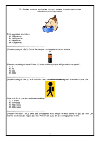 D7 - Resolver problemas significativos utilizando unidades de medida padronizadas
como km/m/cm/mm/kg/g/mg/l/ml.
5
Esta quantidade equivale a:
(A) 140 gramas
(B) 1400 gramas
(C) 14 gramas
(D) 104 gramas
**************************************
(Projeto conseguir – DC). Gabriel foi comprar um refrigerante para o almoço.
Ele comprou esta garrafa de 2 litros. Quantos mililitros (ml) de refrigerante há na garrafa?
(A) 2
(B) 20
(C) 200
(D) 2000
**************************************
(Projeto conseguir – DC). Lucas caminha cerca de meio quilômetro para ir à escola todos os dias.
Qual a distância que ele caminha em metros?
(A) ½ metro
(B) 50 metros
(C) 100 metros
(D) 500 metros
**************************************
(Projeto conseguir – DC). Uma das brincadeiras mais antigas de festa junina é o pau de sebo. Um
menino resolveu subir no pau de sebo. Primeiro ele subiu 2m e escorregou meio metro.
 
