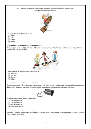 D7 - Resolver problemas significativos utilizando unidades de medida padronizadas
como km/m/cm/mm/kg/g/mg/l/ml.
6
A que distância ele ficou do chão?
(A) 2,5m
(B) 4m
(C) 1,5m
(D) 0,5m
**************************************
(Projeto conseguir – DC). Karine e Mariana adoram brincar de elástico na hora do recreio. Para isso
compraram 3 m de elástico.
Podemos afirmar que 3 m correspondem a:
(A) 3000 cm
(B) 300 cm
(C) 3 cm
(D) 30 cm
**************************************
(Projeto conseguir – DC). Carolina comprou um rolo com 1 metro de fita para embalar alguns presentes.
No primeiro presente ela usou 25 centímetros, no segundo ela gastou o dobro do primeiro.
Quantos centímetros de fita sobraram?
(A) 25 centímetros
(B) 75 centímetros
(C) 50 centímetros
(D) 100 centímetros
**************************************
(Projeto conseguir – DC). Antônio é jogador de basquete de um clube. Ele viaja todos os dias 73 km de
trem e 15 km de ônibus.
 