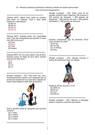 D7 - Resolver problemas significativos utilizando unidades de medida padronizadas
como km/m/cm/mm/kg/g/mg/l/ml.
**************************************
(Saresp 2007). Utilizei meio metro de cartolina
para fazer um desenho. Qual o valor desta
medida em centímetros?
(A) 65 cm
(B) 60 cm
(C) 55 cm
(D) 50 cm
**************************************
(Saresp 2007). Quantas jarras com capacidade
para 1 litro são necessárias para guardar 5 copos
com 250 ml de suco?
(A) Uma.
(B) Duas.
(C) Três.
(D) Quatro.
****************************************
(Saresp 2007). Em um vaso cabem 3 kg de terra.
Quantos sacos de 500g de terra devo comprar
para encher este vaso?
(A) 6
(B) 8
(C) 10
(D) 12
**************************************
(Projeto conseguir – DC). Para lavar seu carro,
Fernanda precisa comprar uma mangueira que vá
da bica da varanda de sua casa até a calçada em
frente. Essa distância mede 500 centímetros
Qual o tamanho ideal de mangueira que ela deve
comprar?
(A) 1 metro
(B) 7 metros
(C) 4 metros
(D) ½ metro
***************************************
(Projeto conseguir – DC). Dona Lúcia foi ao
sacolão comprar frutas e legumes. Ela comprou 2
300 gramas de bananas, 1 800 gramas de
tangerinas, 1 500 gramas de uvas, 3 200 gramas
de batatas e 1 900 gramas de cenouras.
Quantos quilogramas (kg) de alimentos Dona
Lúcia comprou no total?
(A) 8,7 kg
(B) 10,7 kg
(C) 10 700 kg
(D) 8 kg
**************************************
(Projeto conseguir – DC). Claudia comprou 2
metros de tecido para fazer um vestido.
Podemos afirmar que em 2 m há:
(A) 2000 cm
(B) 20 cm
(C) 2 cm
(D) 200 cm
**************************************
(Projeto conseguir – DC). Observe a ilustração
abaixo e observe o tamanho das chaves.
2
 
