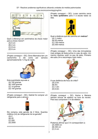 D7 - Resolver problemas significativos utilizando unidades de medida padronizadas
como km/m/cm/mm/kg/g/mg/l/ml.
Qual a diferença em centímetros da chave maior
para a chave menor?
(A) 5 cm
(B) 2 cm
(C) 8 cm
(D) 6 cm
**************************************
(Projeto conseguir – DC). Dona Marinalva tem um
cachorrinho e ele come por semana
aproximadamente 1,4 kg de ração.
Esta quantidade equivale a:
(A) 140 gramas
(B) 1400 gramas
(C) 14 gramas
(D) 104 gramas
**************************************
(Projeto conseguir – DC). Gabriel foi comprar um
refrigerante para o almoço.
Ele comprou esta garrafa de 2 litros. Quantos
mililitros (ml) de refrigerante há na garrafa?
(A) 2
(B) 20
(C) 200
(D) 2000
**************************************
(Projeto conseguir – DC). Lucas caminha cerca
de meio quilômetro para ir à escola todos os
dias.
Qual a distância que ele caminha em metros?
(A) ½ metro
(B) 50 metros
(C) 100 metros
(D) 500 metros
**************************************
(Projeto conseguir – DC). Uma das brincadeiras
mais antigas de festa junina é o pau de sebo. Um
menino resolveu subir no pau de sebo. Primeiro
ele subiu 2m e escorregou meio metro.
A que distância ele ficou do chão?
(A) 2,5m
(B) 4m
(C) 1,5m
(D) 0,5m
**************************************
(Projeto conseguir – DC). Karine e Mariana
adoram brincar de elástico na hora do recreio.
Para isso compraram 3 m de elástico.
Podemos afirmar que 3 m correspondem a:
(A) 3000 cm
(B) 300 cm
(C) 3 cm
3
 