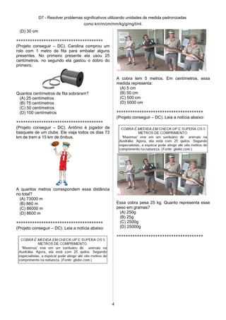 D7 - Resolver problemas significativos utilizando unidades de medida padronizadas
como km/m/cm/mm/kg/g/mg/l/ml.
(D) 30 cm
**************************************
(Projeto conseguir – DC). Carolina comprou um
rolo com 1 metro de fita para embalar alguns
presentes. No primeiro presente ela usou 25
centímetros, no segundo ela gastou o dobro do
primeiro.
Quantos centímetros de fita sobraram?
(A) 25 centímetros
(B) 75 centímetros
(C) 50 centímetros
(D) 100 centímetros
**************************************
(Projeto conseguir – DC). Antônio é jogador de
basquete de um clube. Ele viaja todos os dias 73
km de trem e 15 km de ônibus.
A quantos metros correspondem essa distância
no total?
(A) 73000 m
(B) 860 m
(C) 86000 m
(D) 8600 m
**************************************
(Projeto conseguir – DC). Leia a notícia abaixo:
A cobra tem 5 metros. Em centímetros, essa
medida representa:
(A) 5 cm
(B) 50 cm
(C) 500 cm
(D) 5000 cm
**************************************
(Projeto conseguir – DC). Leia a notícia abaixo:
Essa cobra pesa 25 kg. Quanto representa esse
peso em gramas?
(A) 250g
(B) 25g
(C) 2500g
(D) 25000g
**************************************
4
 