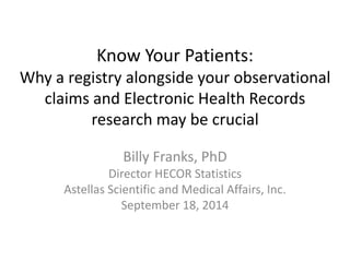 Know Your Patients:
Why a registry alongside your observational
claims and Electronic Health Records
research may be crucial
Billy Franks, PhD
Director HECOR Statistics
Astellas Scientific and Medical Affairs, Inc.
September 18, 2014
 