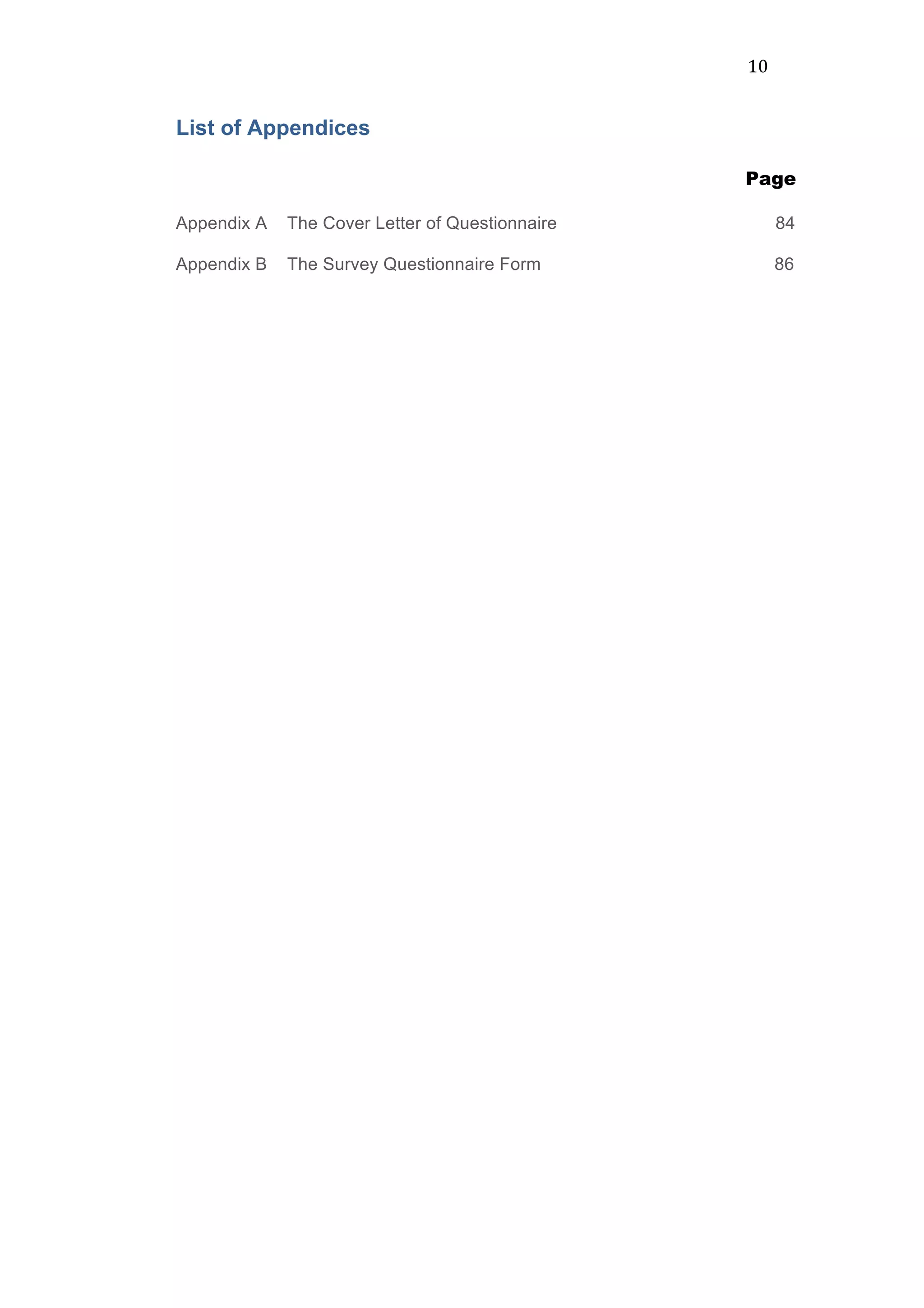 10	
  
List of Appendices
	
  	
  	
  	
  	
  	
  	
  Page
Appendix A The Cover Letter of Questionnaire 84	
  
Appendix B The Survey Questionnaire Form 86	
  
 