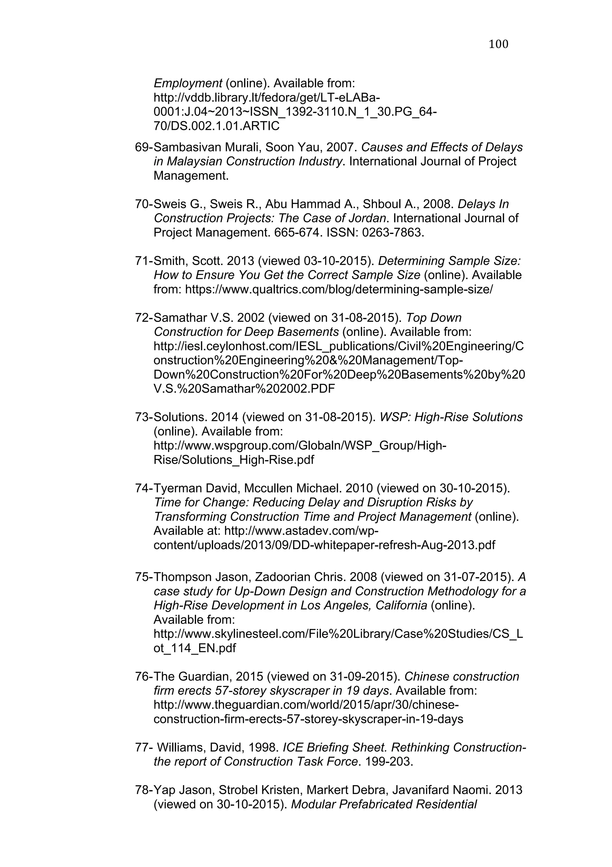 100	
  
Employment (online). Available from:
http://vddb.library.lt/fedora/get/LT-eLABa-
0001:J.04~2013~ISSN_1392-3110.N_1_30.PG_64-
70/DS.002.1.01.ARTIC
69-Sambasivan Murali, Soon Yau, 2007. Causes and Effects of Delays
in Malaysian Construction Industry. International Journal of Project
Management.
70-Sweis G., Sweis R., Abu Hammad A., Shboul A., 2008. Delays In
Construction Projects: The Case of Jordan. International Journal of
Project Management. 665-674. ISSN: 0263-7863.
71-Smith, Scott. 2013 (viewed 03-10-2015). Determining Sample Size:
How to Ensure You Get the Correct Sample Size (online). Available
from: https://www.qualtrics.com/blog/determining-sample-size/
72-Samathar V.S. 2002 (viewed on 31-08-2015). Top Down
Construction for Deep Basements (online). Available from:
http://iesl.ceylonhost.com/IESL_publications/Civil%20Engineering/C
onstruction%20Engineering%20&%20Management/Top-
Down%20Construction%20For%20Deep%20Basements%20by%20
V.S.%20Samathar%202002.PDF
73-Solutions. 2014 (viewed on 31-08-2015). WSP: High-Rise Solutions
(online). Available from:
http://www.wspgroup.com/Globaln/WSP_Group/High-
Rise/Solutions_High-Rise.pdf
74-Tyerman David, Mccullen Michael. 2010 (viewed on 30-10-2015).
Time for Change: Reducing Delay and Disruption Risks by
Transforming Construction Time and Project Management (online).
Available at: http://www.astadev.com/wp-
content/uploads/2013/09/DD-whitepaper-refresh-Aug-2013.pdf
75-Thompson Jason, Zadoorian Chris. 2008 (viewed on 31-07-2015). A
case study for Up-Down Design and Construction Methodology for a
High-Rise Development in Los Angeles, California (online).
Available from:
http://www.skylinesteel.com/File%20Library/Case%20Studies/CS_L
ot_114_EN.pdf
76-The Guardian, 2015 (viewed on 31-09-2015). Chinese construction
firm erects 57-storey skyscraper in 19 days. Available from:
http://www.theguardian.com/world/2015/apr/30/chinese-
construction-firm-erects-57-storey-skyscraper-in-19-days
77- Williams, David, 1998. ICE Briefing Sheet. Rethinking Construction-
the report of Construction Task Force. 199-203.
78-Yap Jason, Strobel Kristen, Markert Debra, Javanifard Naomi. 2013
(viewed on 30-10-2015). Modular Prefabricated Residential
 