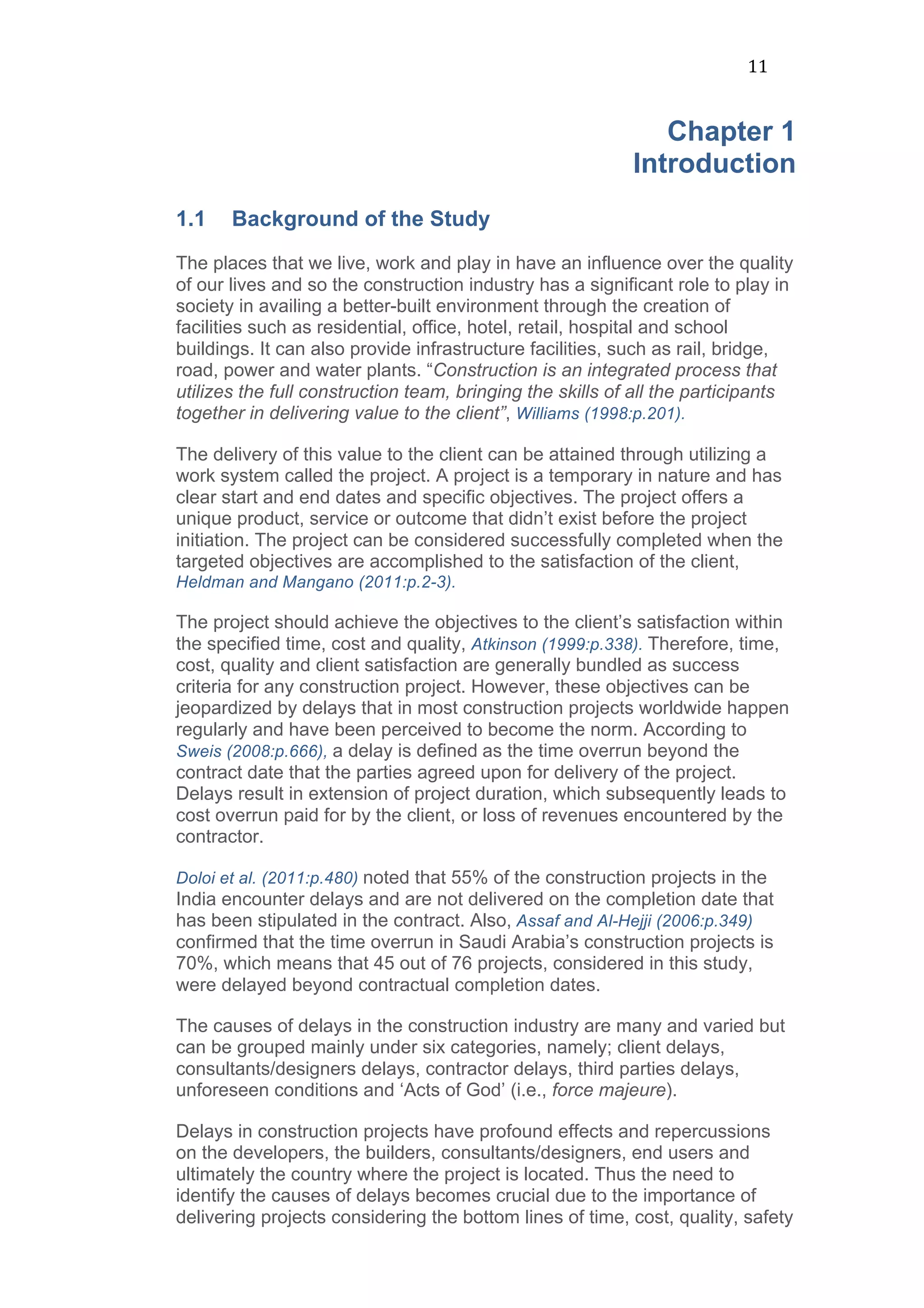 11	
  
Chapter 1
Introduction
1.1 Background of the Study
The places that we live, work and play in have an influence over the quality
of our lives and so the construction industry has a significant role to play in
society in availing a better-built environment through the creation of
facilities such as residential, office, hotel, retail, hospital and school
buildings. It can also provide infrastructure facilities, such as rail, bridge,
road, power and water plants. “Construction is an integrated process that
utilizes the full construction team, bringing the skills of all the participants
together in delivering value to the client”, Williams (1998:p.201).
The delivery of this value to the client can be attained through utilizing a
work system called the project. A project is a temporary in nature and has
clear start and end dates and specific objectives. The project offers a
unique product, service or outcome that didn’t exist before the project
initiation. The project can be considered successfully completed when the
targeted objectives are accomplished to the satisfaction of the client,
Heldman and Mangano (2011:p.2-3).
The project should achieve the objectives to the client’s satisfaction within
the specified time, cost and quality, Atkinson (1999:p.338). Therefore, time,
cost, quality and client satisfaction are generally bundled as success
criteria for any construction project. However, these objectives can be
jeopardized by delays that in most construction projects worldwide happen
regularly and have been perceived to become the norm. According to
Sweis (2008:p.666), a delay is defined as the time overrun beyond the
contract date that the parties agreed upon for delivery of the project.
Delays result in extension of project duration, which subsequently leads to
cost overrun paid for by the client, or loss of revenues encountered by the
contractor.
Doloi et al. (2011:p.480) noted that 55% of the construction projects in the
India encounter delays and are not delivered on the completion date that
has been stipulated in the contract. Also, Assaf and Al-Hejji (2006:p.349)
confirmed that the time overrun in Saudi Arabia’s construction projects is
70%, which means that 45 out of 76 projects, considered in this study,
were delayed beyond contractual completion dates.
The causes of delays in the construction industry are many and varied but
can be grouped mainly under six categories, namely; client delays,
consultants/designers delays, contractor delays, third parties delays,
unforeseen conditions and ‘Acts of God’ (i.e., force majeure).
Delays in construction projects have profound effects and repercussions
on the developers, the builders, consultants/designers, end users and
ultimately the country where the project is located. Thus the need to
identify the causes of delays becomes crucial due to the importance of
delivering projects considering the bottom lines of time, cost, quality, safety
 