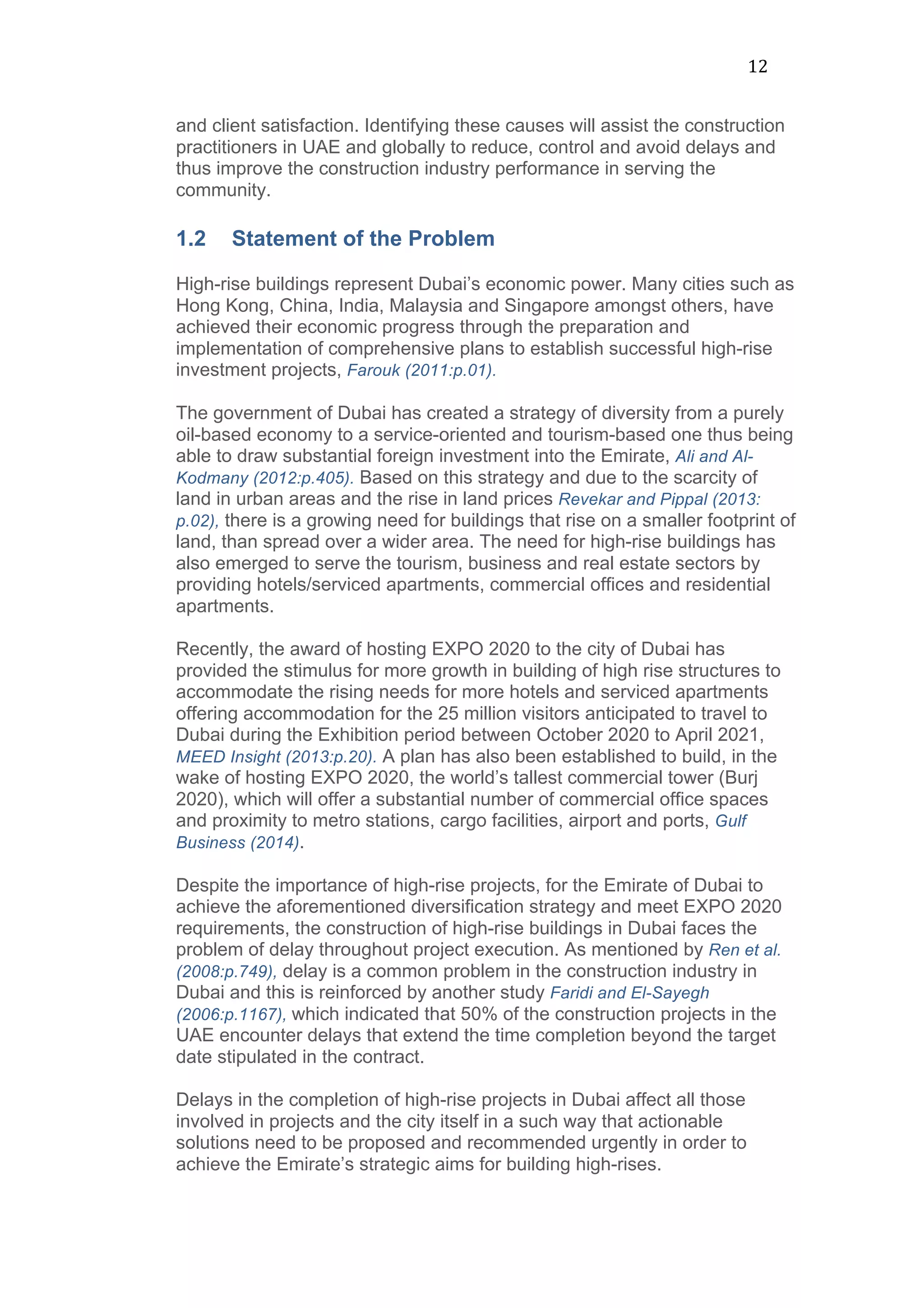 12	
  
and client satisfaction. Identifying these causes will assist the construction
practitioners in UAE and globally to reduce, control and avoid delays and
thus improve the construction industry performance in serving the
community.
1.2 Statement of the Problem
	
  
High-rise buildings represent Dubai’s economic power. Many cities such as
Hong Kong, China, India, Malaysia and Singapore amongst others, have
achieved their economic progress through the preparation and
implementation of comprehensive plans to establish successful high-rise
investment projects, Farouk (2011:p.01).
The government of Dubai has created a strategy of diversity from a purely
oil-based economy to a service-oriented and tourism-based one thus being
able to draw substantial foreign investment into the Emirate, Ali and Al-
Kodmany (2012:p.405). Based on this strategy and due to the scarcity of
land in urban areas and the rise in land prices Revekar and Pippal (2013:
p.02), there is a growing need for buildings that rise on a smaller footprint of
land, than spread over a wider area. The need for high-rise buildings has
also emerged to serve the tourism, business and real estate sectors by
providing hotels/serviced apartments, commercial offices and residential
apartments.
Recently, the award of hosting EXPO 2020 to the city of Dubai has
provided the stimulus for more growth in building of high rise structures to
accommodate the rising needs for more hotels and serviced apartments
offering accommodation for the 25 million visitors anticipated to travel to
Dubai during the Exhibition period between October 2020 to April 2021,
MEED Insight (2013:p.20). A plan has also been established to build, in the
wake of hosting EXPO 2020, the world’s tallest commercial tower (Burj
2020), which will offer a substantial number of commercial office spaces
and proximity to metro stations, cargo facilities, airport and ports, Gulf
Business (2014).
Despite the importance of high-rise projects, for the Emirate of Dubai to
achieve the aforementioned diversification strategy and meet EXPO 2020
requirements, the construction of high-rise buildings in Dubai faces the
problem of delay throughout project execution. As mentioned by Ren et al.
(2008:p.749), delay is a common problem in the construction industry in
Dubai and this is reinforced by another study Faridi and El-Sayegh
(2006:p.1167), which indicated that 50% of the construction projects in the
UAE encounter delays that extend the time completion beyond the target
date stipulated in the contract.
Delays in the completion of high-rise projects in Dubai affect all those
involved in projects and the city itself in a such way that actionable
solutions need to be proposed and recommended urgently in order to
achieve the Emirate’s strategic aims for building high-rises.
 