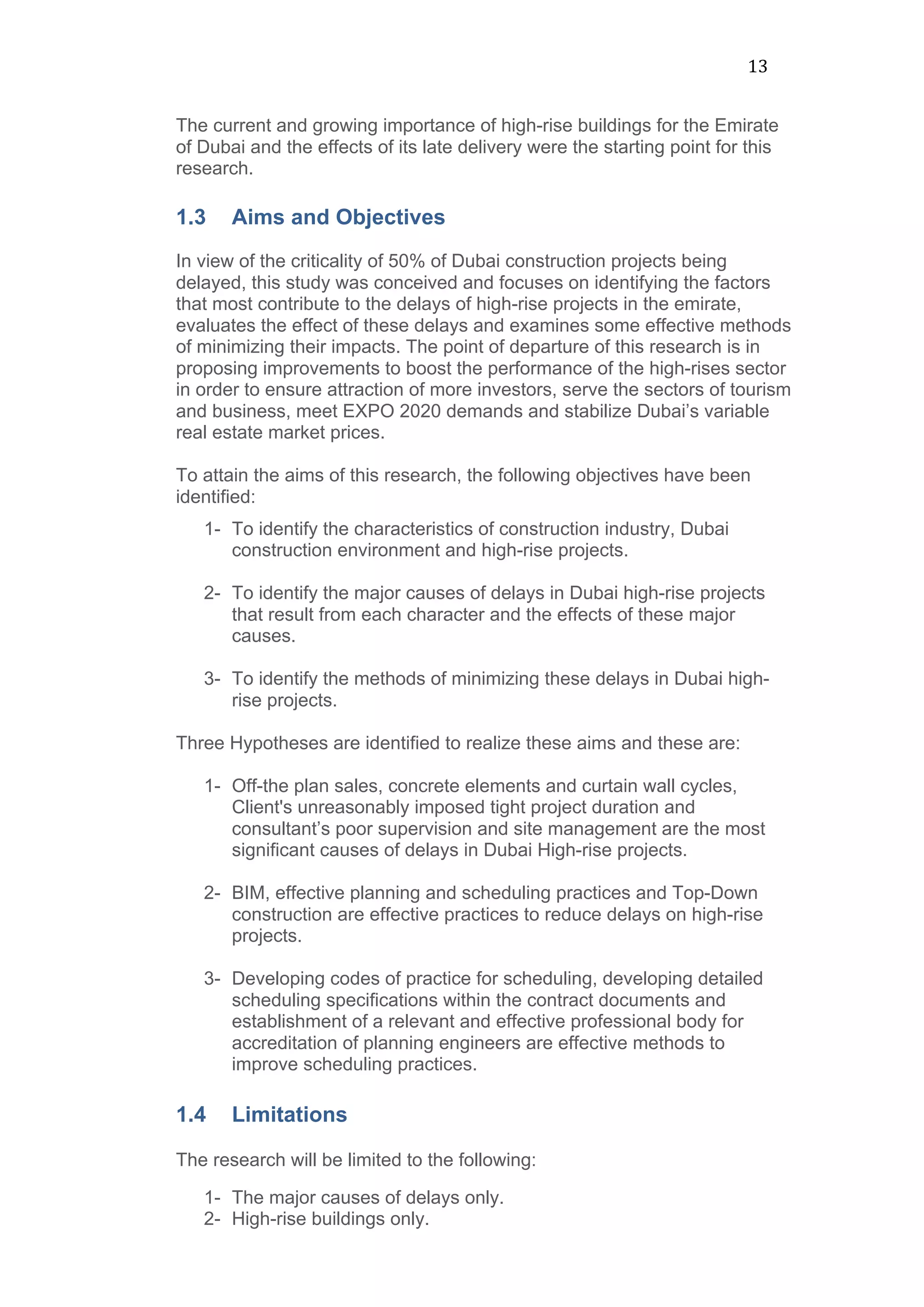 13	
  
The current and growing importance of high-rise buildings for the Emirate
of Dubai and the effects of its late delivery were the starting point for this
research.
1.3 Aims and Objectives
In view of the criticality of 50% of Dubai construction projects being
delayed, this study was conceived and focuses on identifying the factors
that most contribute to the delays of high-rise projects in the emirate,
evaluates the effect of these delays and examines some effective methods
of minimizing their impacts. The point of departure of this research is in
proposing improvements to boost the performance of the high-rises sector
in order to ensure attraction of more investors, serve the sectors of tourism
and business, meet EXPO 2020 demands and stabilize Dubai’s variable
real estate market prices.
To attain the aims of this research, the following objectives have been
identified:
1- To identify the characteristics of construction industry, Dubai
construction environment and high-rise projects.
2- To identify the major causes of delays in Dubai high-rise projects
that result from each character and the effects of these major
causes.	
  
3- To identify the methods of minimizing these delays in Dubai high-
rise projects.	
  
Three Hypotheses are identified to realize these aims and these are:
1- Off-the plan sales, concrete elements and curtain wall cycles,
Client's unreasonably imposed tight project duration and
consultant’s poor supervision and site management are the most
significant causes of delays in Dubai High-rise projects.
2- BIM, effective planning and scheduling practices and Top-Down
construction are effective practices to reduce delays on high-rise
projects.
3- Developing codes of practice for scheduling, developing detailed
scheduling specifications within the contract documents and
establishment of a relevant and effective professional body for
accreditation of planning engineers are effective methods to
improve scheduling practices.
	
  
1.4 Limitations
	
  
The research will be limited to the following:
1- The major causes of delays only.
2- High-rise buildings only.
 