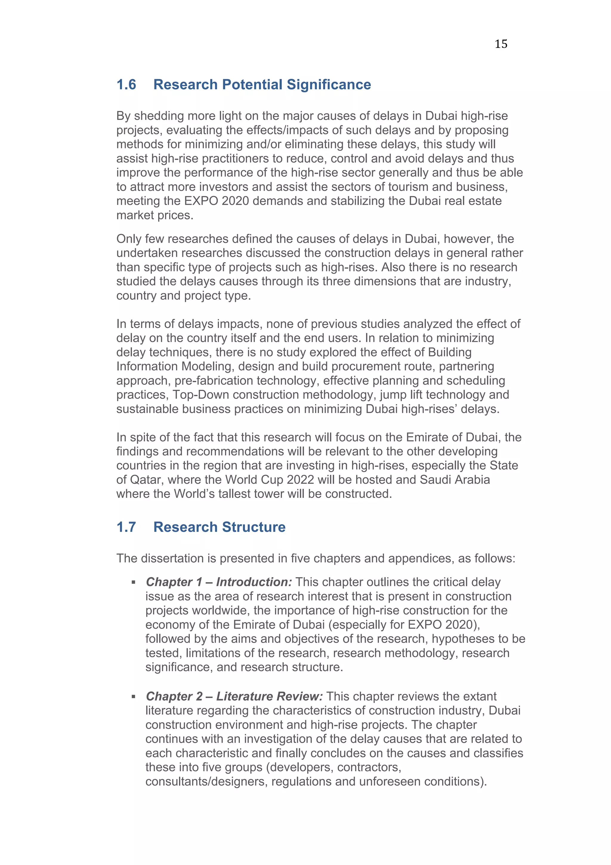 15	
  
1.6 Research Potential Significance
	
  
By shedding more light on the major causes of delays in Dubai high-rise
projects, evaluating the effects/impacts of such delays and by proposing
methods for minimizing and/or eliminating these delays, this study will
assist high-rise practitioners to reduce, control and avoid delays and thus
improve the performance of the high-rise sector generally and thus be able
to attract more investors and assist the sectors of tourism and business,
meeting the EXPO 2020 demands and stabilizing the Dubai real estate
market prices.
Only few researches defined the causes of delays in Dubai, however, the
undertaken researches discussed the construction delays in general rather
than specific type of projects such as high-rises. Also there is no research
studied the delays causes through its three dimensions that are industry,
country and project type.
In terms of delays impacts, none of previous studies analyzed the effect of
delay on the country itself and the end users. In relation to minimizing
delay techniques, there is no study explored the effect of Building
Information Modeling, design and build procurement route, partnering
approach, pre-fabrication technology, effective planning and scheduling
practices, Top-Down construction methodology, jump lift technology and
sustainable business practices on minimizing Dubai high-rises’ delays.
In spite of the fact that this research will focus on the Emirate of Dubai, the
findings and recommendations will be relevant to the other developing
countries in the region that are investing in high-rises, especially the State
of Qatar, where the World Cup 2022 will be hosted and Saudi Arabia
where the World’s tallest tower will be constructed.
	
  
1.7 Research Structure
	
  
The dissertation is presented in five chapters and appendices, as follows:
§ Chapter 1 – Introduction: This chapter outlines the critical delay
issue as the area of research interest that is present in construction
projects worldwide, the importance of high-rise construction for the
economy of the Emirate of Dubai (especially for EXPO 2020),
followed by the aims and objectives of the research, hypotheses to be
tested, limitations of the research, research methodology, research
significance, and research structure. 	
  
	
  
§ Chapter 2 – Literature Review: This chapter reviews the extant
literature regarding the characteristics of construction industry, Dubai
construction environment and high-rise projects. The chapter
continues with an investigation of the delay causes that are related to
each characteristic and finally concludes on the causes and classifies
these into five groups (developers, contractors,
consultants/designers, regulations and unforeseen conditions).	
  
 