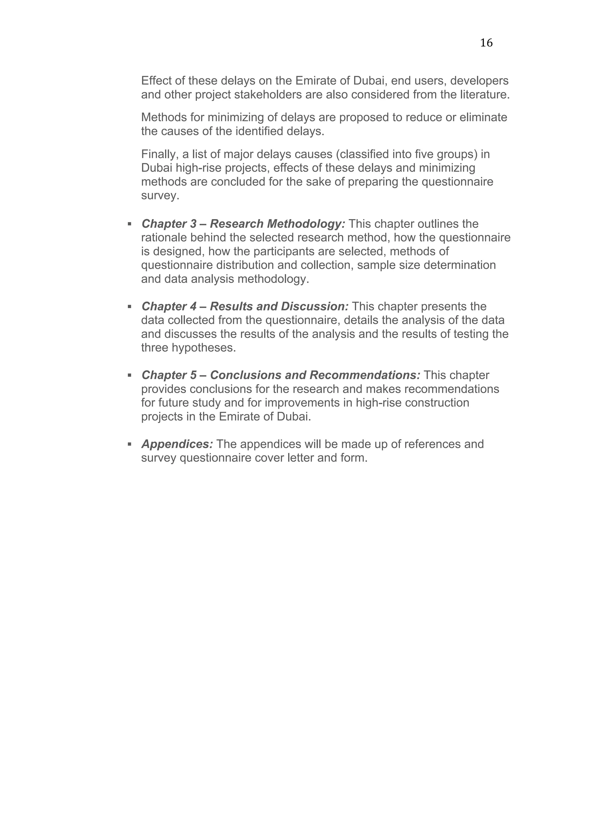 16	
  
Effect of these delays on the Emirate of Dubai, end users, developers
and other project stakeholders are also considered from the literature.
Methods for minimizing of delays are proposed to reduce or eliminate
the causes of the identified delays.
Finally, a list of major delays causes (classified into five groups) in
Dubai high-rise projects, effects of these delays and minimizing
methods are concluded for the sake of preparing the questionnaire
survey.	
  
	
  
§ Chapter 3 – Research Methodology: This chapter outlines the
rationale behind the selected research method, how the questionnaire
is designed, how the participants are selected, methods of
questionnaire distribution and collection, sample size determination
and data analysis methodology.
§ Chapter 4 – Results and Discussion: This chapter presents the
data collected from the questionnaire, details the analysis of the data
and discusses the results of the analysis and the results of testing the
three hypotheses.
§ Chapter 5 – Conclusions and Recommendations: This chapter
provides conclusions for the research and makes recommendations
for future study and for improvements in high-rise construction
projects in the Emirate of Dubai.
§ Appendices: The appendices will be made up of references and
survey questionnaire cover letter and form.
 
