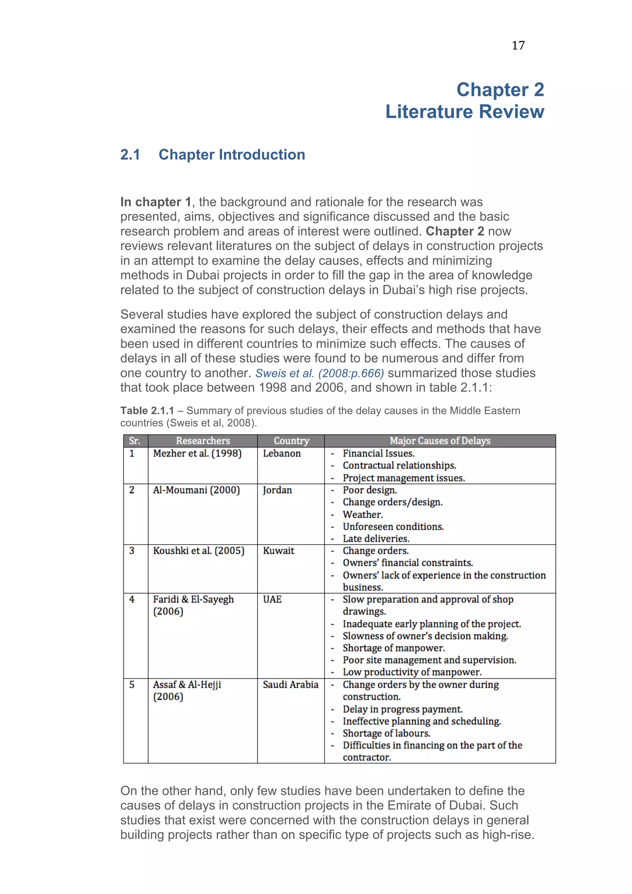 17	
  
Chapter 2
Literature Review
	
  
2.1 Chapter Introduction
In chapter 1, the background and rationale for the research was
presented, aims, objectives and significance discussed and the basic
research problem and areas of interest were outlined. Chapter 2 now
reviews relevant literatures on the subject of delays in construction projects
in an attempt to examine the delay causes, effects and minimizing
methods in Dubai projects in order to fill the gap in the area of knowledge
related to the subject of construction delays in Dubai’s high rise projects.
Several studies have explored the subject of construction delays and
examined the reasons for such delays, their effects and methods that have
been used in different countries to minimize such effects. The causes of
delays in all of these studies were found to be numerous and differ from
one country to another. Sweis et al. (2008:p.666) summarized those studies
that took place between 1998 and 2006, and shown in table 2.1.1:
Table 2.1.1 – Summary of previous studies of the delay causes in the Middle Eastern
countries (Sweis et al, 2008).
On the other hand, only few studies have been undertaken to define the
causes of delays in construction projects in the Emirate of Dubai. Such
studies that exist were concerned with the construction delays in general
building projects rather than on specific type of projects such as high-rise.
 